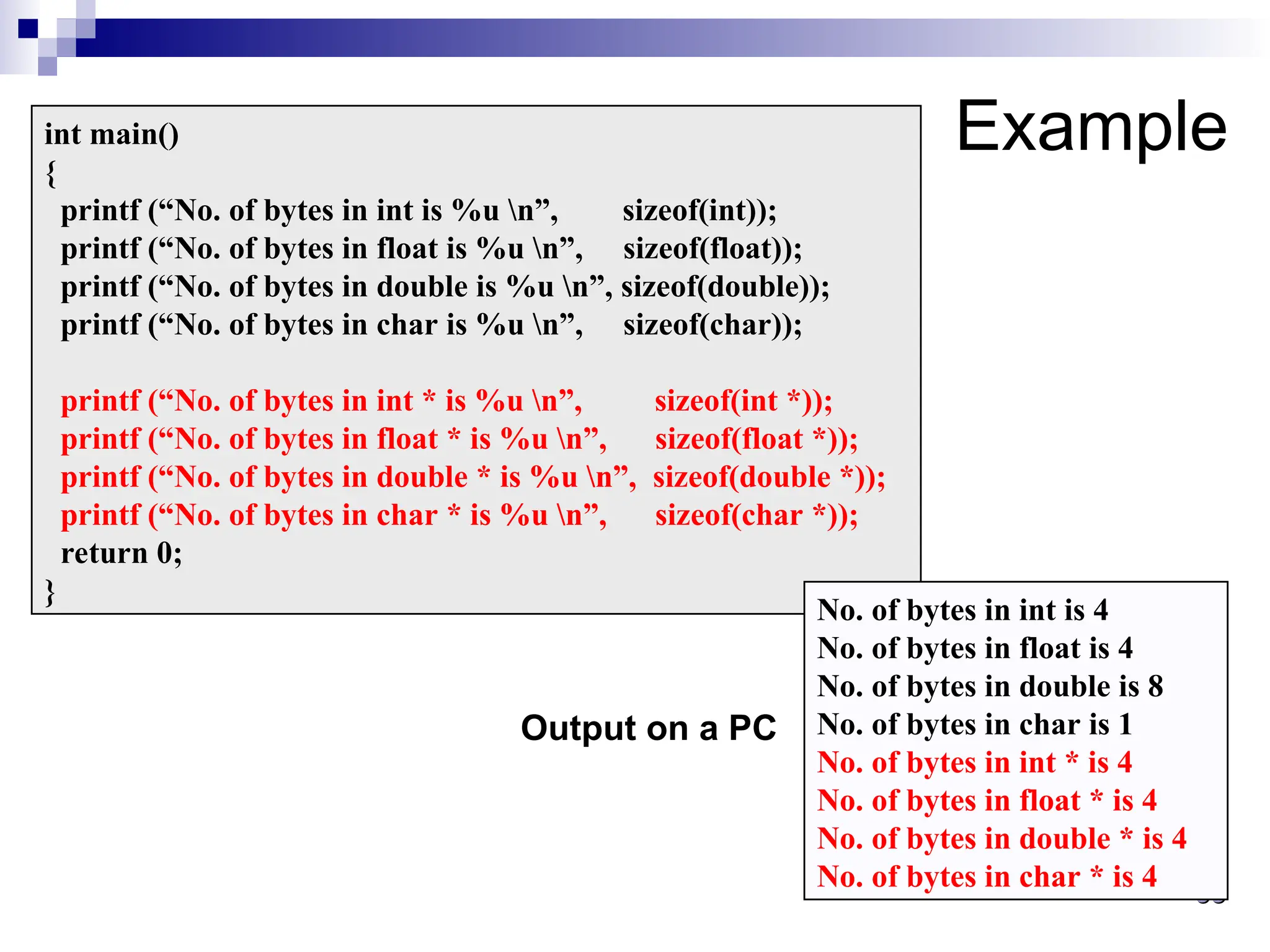 38
38
Example
int main()
{
printf (“No. of bytes in int is %u n”, sizeof(int));
printf (“No. of bytes in float is %u n”, sizeof(float));
printf (“No. of bytes in double is %u n”, sizeof(double));
printf (“No. of bytes in char is %u n”, sizeof(char));
printf (“No. of bytes in int * is %u n”, sizeof(int *));
printf (“No. of bytes in float * is %u n”, sizeof(float *));
printf (“No. of bytes in double * is %u n”, sizeof(double *));
printf (“No. of bytes in char * is %u n”, sizeof(char *));
return 0;
}
No. of bytes in int is 4
No. of bytes in float is 4
No. of bytes in double is 8
No. of bytes in char is 1
No. of bytes in int * is 4
No. of bytes in float * is 4
No. of bytes in double * is 4
No. of bytes in char * is 4
Output on a PC
 