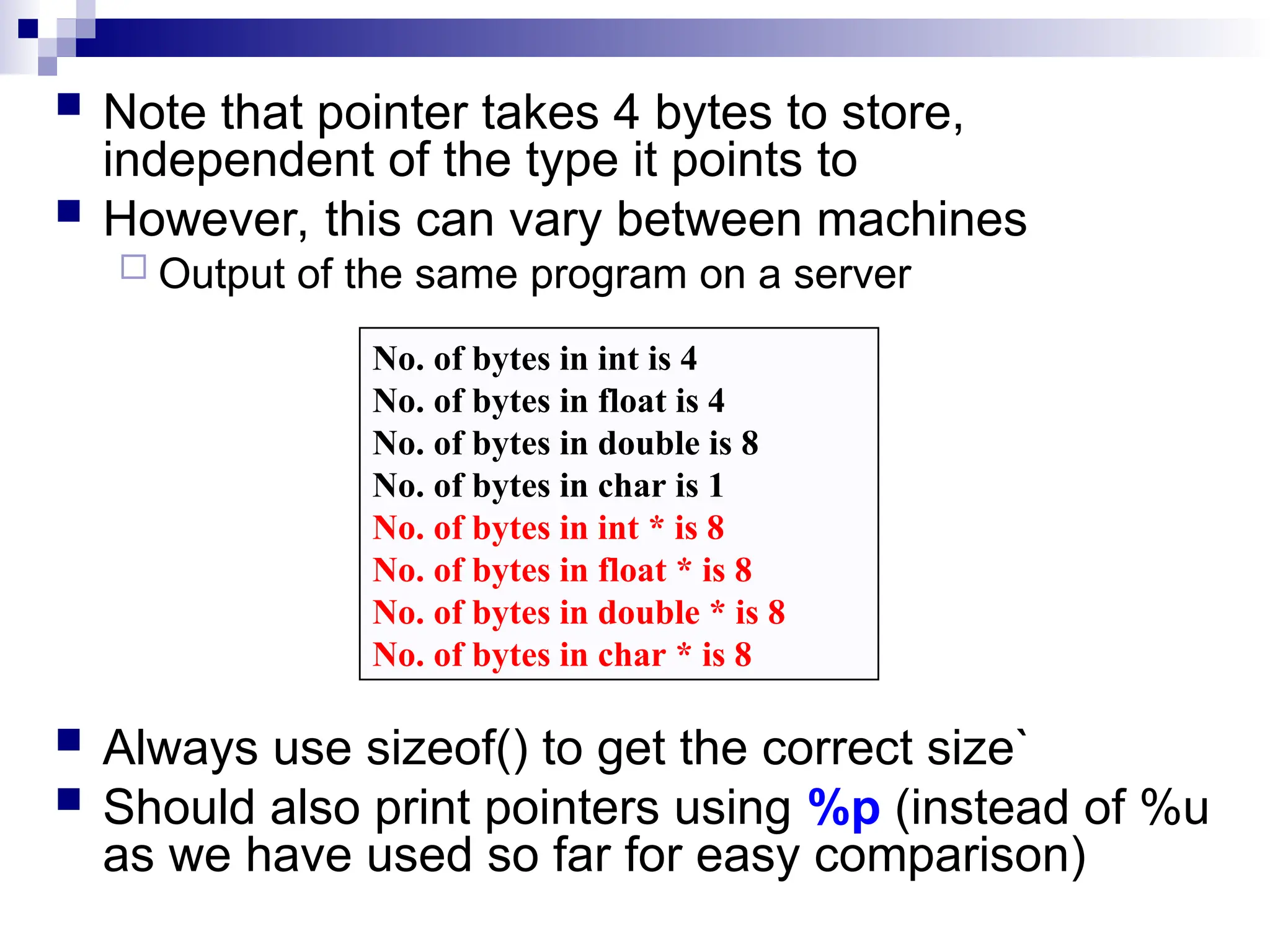  Note that pointer takes 4 bytes to store,
independent of the type it points to
 However, this can vary between machines
 Output of the same program on a server
 Always use sizeof() to get the correct size`
 Should also print pointers using %p (instead of %u
as we have used so far for easy comparison)
No. of bytes in int is 4
No. of bytes in float is 4
No. of bytes in double is 8
No. of bytes in char is 1
No. of bytes in int * is 8
No. of bytes in float * is 8
No. of bytes in double * is 8
No. of bytes in char * is 8
 