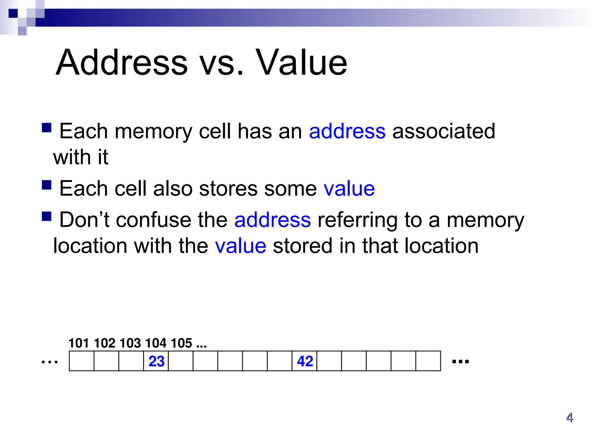 4
4
Address vs. Value
 Each memory cell has an address associated
with it
 Each cell also stores some value
 Don’t confuse the address referring to a memory
location with the value stored in that location
23 42 ...
...
101 102 103 104 105 ...
 