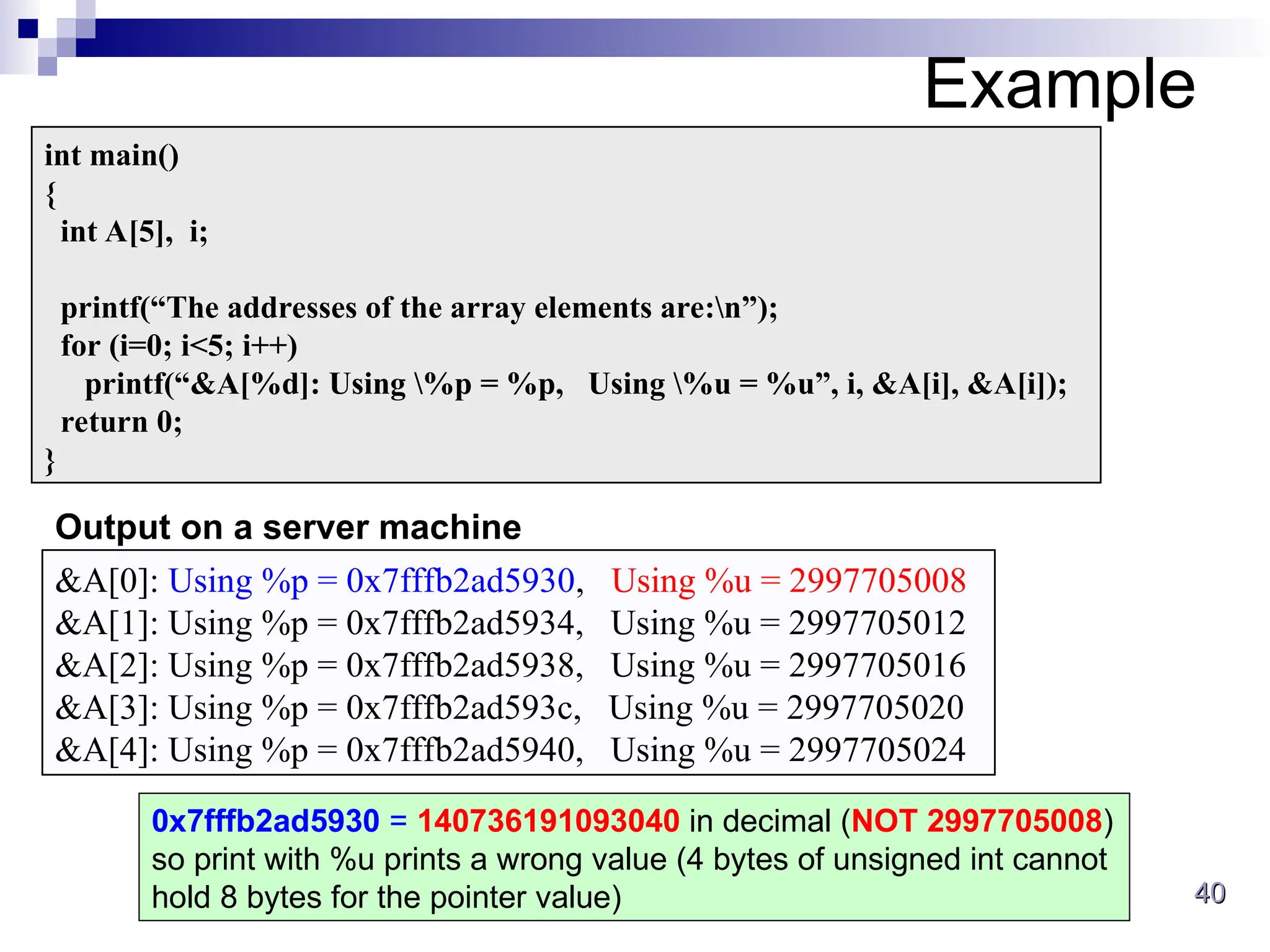 40
40
Example
int main()
{
int A[5], i;
printf(“The addresses of the array elements are:n”);
for (i=0; i<5; i++)
printf(“&A[%d]: Using %p = %p, Using %u = %u”, i, &A[i], &A[i]);
return 0;
}
&A[0]: Using %p = 0x7fffb2ad5930, Using %u = 2997705008
&A[1]: Using %p = 0x7fffb2ad5934, Using %u = 2997705012
&A[2]: Using %p = 0x7fffb2ad5938, Using %u = 2997705016
&A[3]: Using %p = 0x7fffb2ad593c, Using %u = 2997705020
&A[4]: Using %p = 0x7fffb2ad5940, Using %u = 2997705024
Output on a server machine
0x7fffb2ad5930 = 140736191093040 in decimal (NOT 2997705008)
so print with %u prints a wrong value (4 bytes of unsigned int cannot
hold 8 bytes for the pointer value)
 