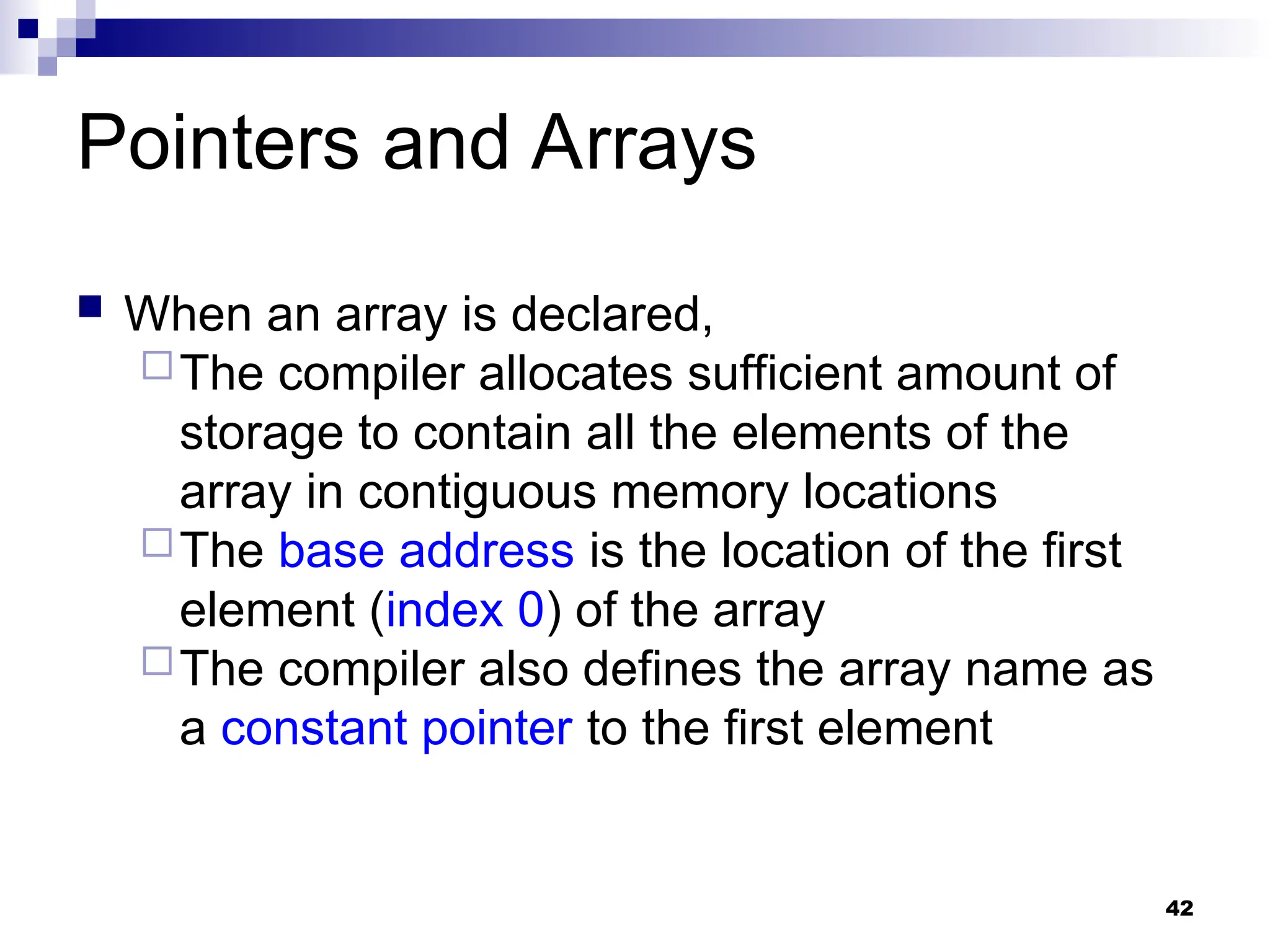 42
Pointers and Arrays
 When an array is declared,
The compiler allocates sufficient amount of
storage to contain all the elements of the
array in contiguous memory locations
The base address is the location of the first
element (index 0) of the array
The compiler also defines the array name as
a constant pointer to the first element
 