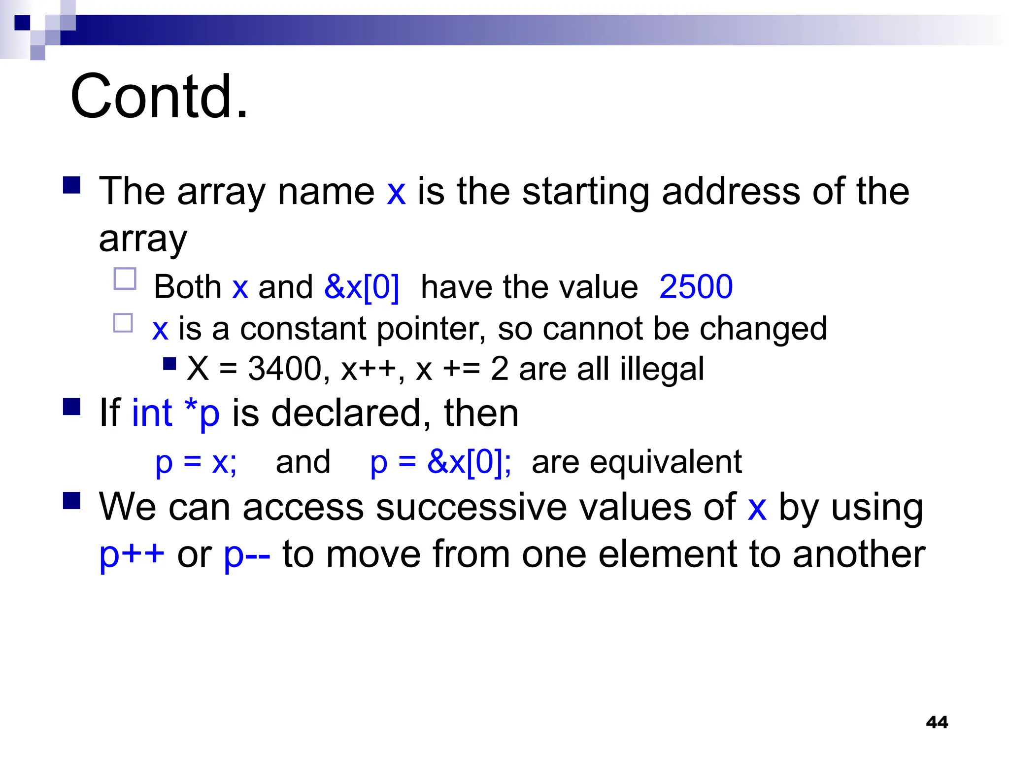 44
Contd.
 The array name x is the starting address of the
array
 Both x and &x[0] have the value 2500
 x is a constant pointer, so cannot be changed
 X = 3400, x++, x += 2 are all illegal
 If int *p is declared, then
p = x; and p = &x[0]; are equivalent
 We can access successive values of x by using
p++ or p-- to move from one element to another
 