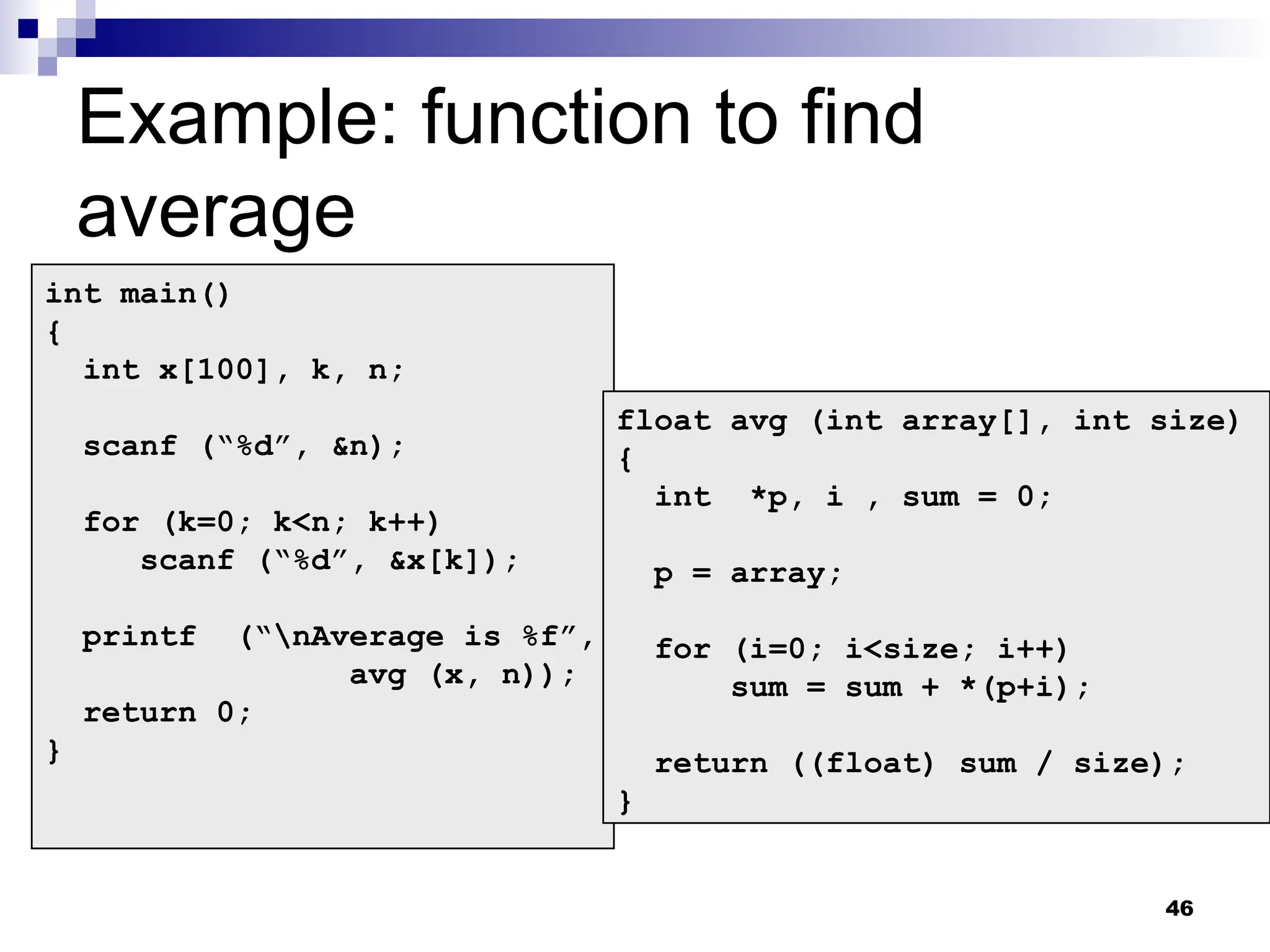 46
Example: function to find
average
int main()
{
int x[100], k, n;
scanf (“%d”, &n);
for (k=0; k<n; k++)
scanf (“%d”, &x[k]);
printf (“nAverage is %f”,
avg (x, n));
return 0;
}
float avg (int array[], int size)
{
int *p, i , sum = 0;
p = array;
for (i=0; i<size; i++)
sum = sum + *(p+i);
return ((float) sum / size);
}
 