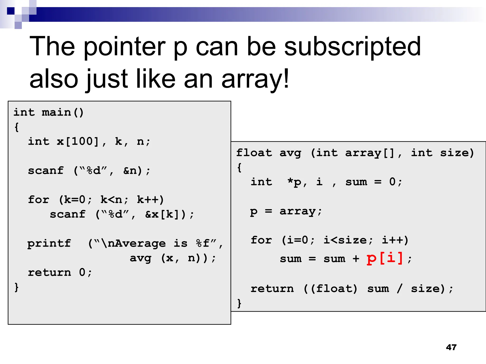 47
The pointer p can be subscripted
also just like an array!
int main()
{
int x[100], k, n;
scanf (“%d”, &n);
for (k=0; k<n; k++)
scanf (“%d”, &x[k]);
printf (“nAverage is %f”,
avg (x, n));
return 0;
}
float avg (int array[], int size)
{
int *p, i , sum = 0;
p = array;
for (i=0; i<size; i++)
sum = sum + p[i];
return ((float) sum / size);
}
 