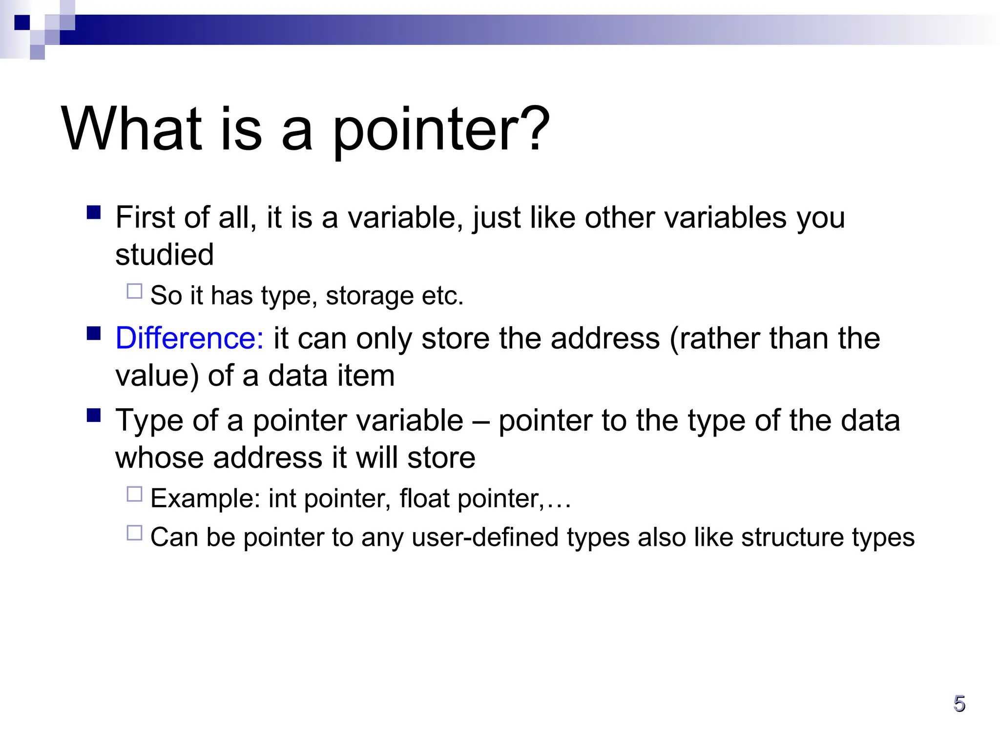 5
5
What is a pointer?
 First of all, it is a variable, just like other variables you
studied
 So it has type, storage etc.
 Difference: it can only store the address (rather than the
value) of a data item
 Type of a pointer variable – pointer to the type of the data
whose address it will store
 Example: int pointer, float pointer,…
 Can be pointer to any user-defined types also like structure types
 