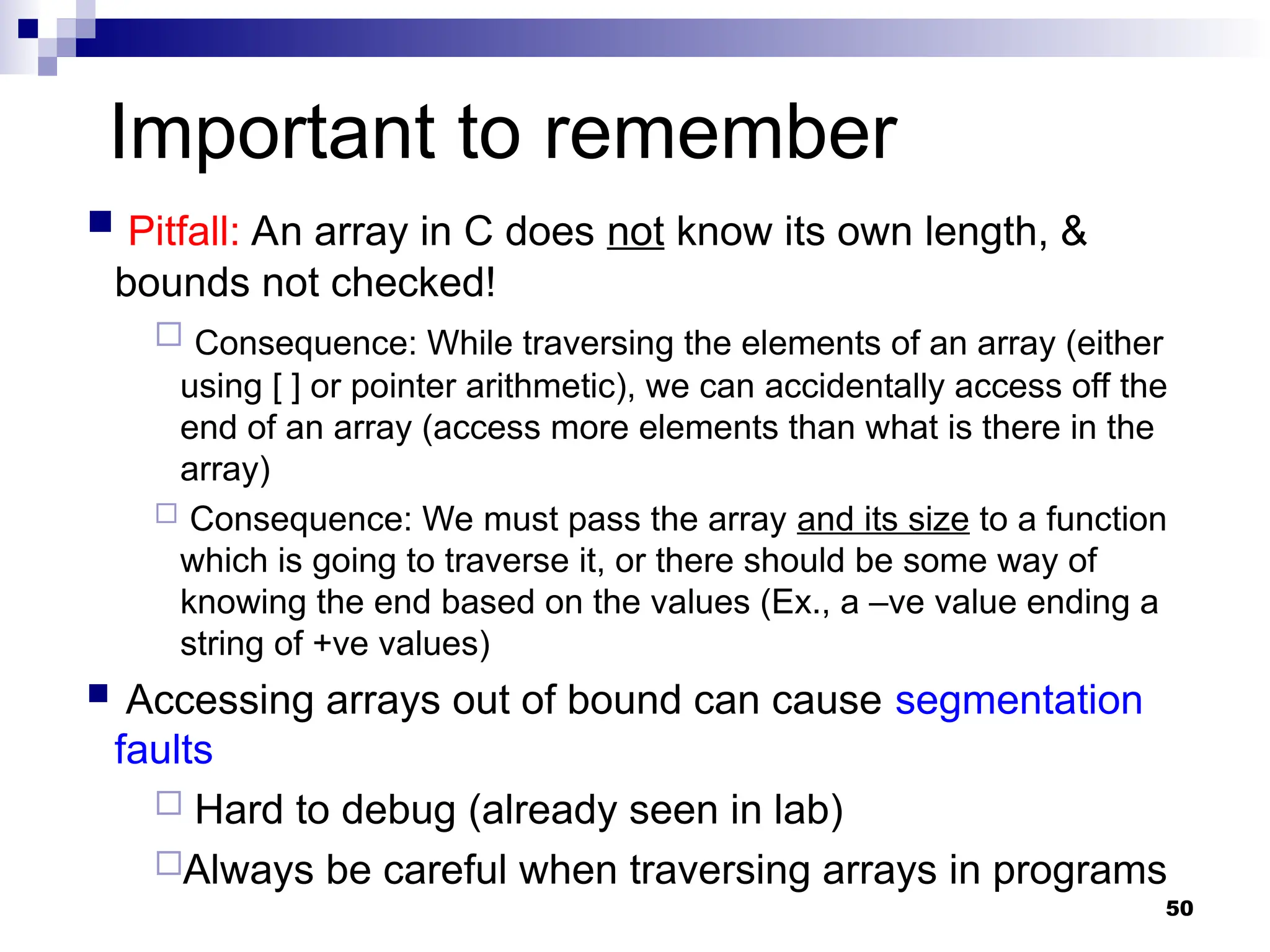 50
Important to remember
 Pitfall: An array in C does not know its own length, &
bounds not checked!
 Consequence: While traversing the elements of an array (either
using [ ] or pointer arithmetic), we can accidentally access off the
end of an array (access more elements than what is there in the
array)
 Consequence: We must pass the array and its size to a function
which is going to traverse it, or there should be some way of
knowing the end based on the values (Ex., a –ve value ending a
string of +ve values)
 Accessing arrays out of bound can cause segmentation
faults
 Hard to debug (already seen in lab)
Always be careful when traversing arrays in programs
 