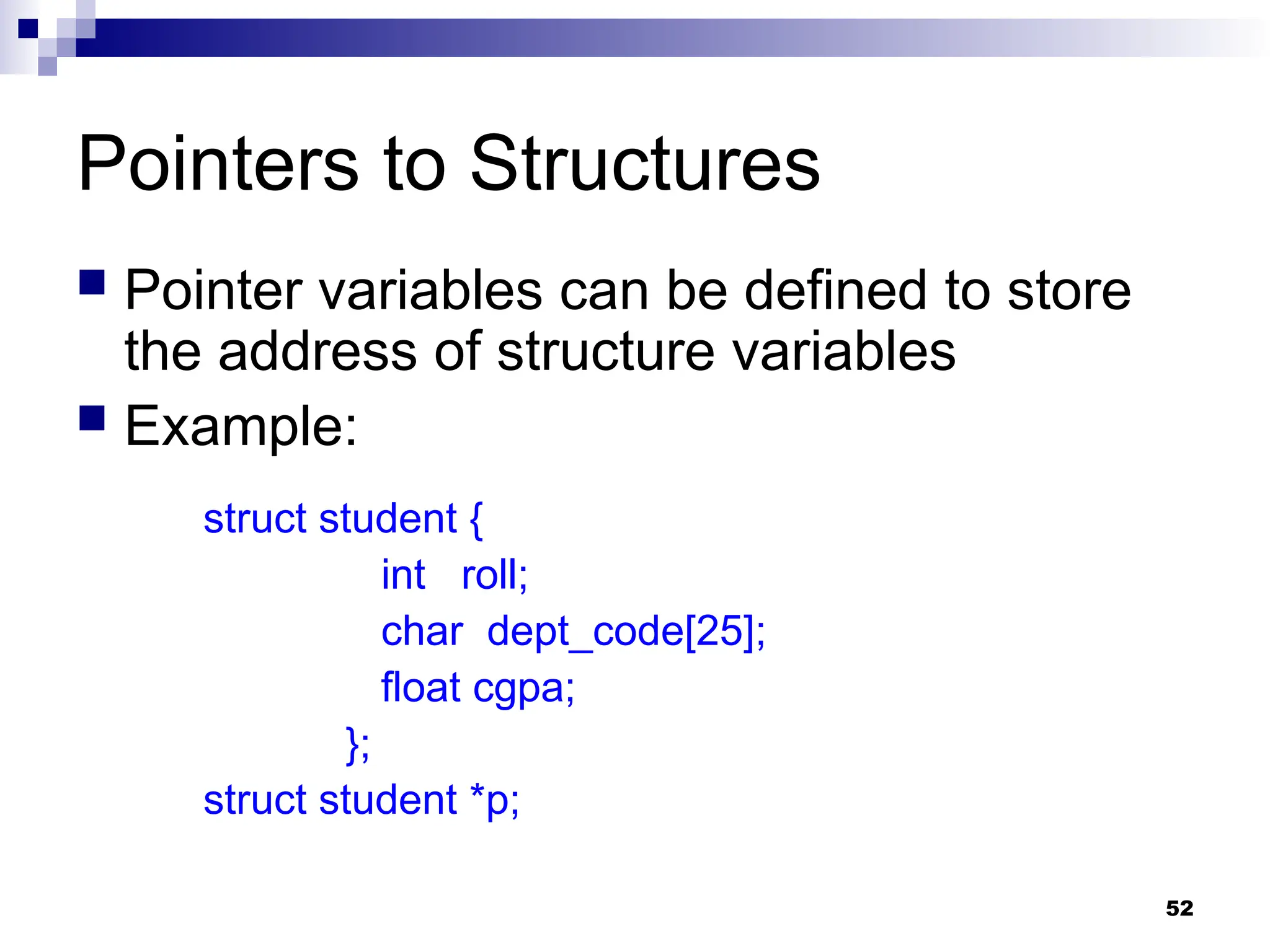 52
Pointers to Structures
 Pointer variables can be defined to store
the address of structure variables
 Example:
struct student {
int roll;
char dept_code[25];
float cgpa;
};
struct student *p;
 