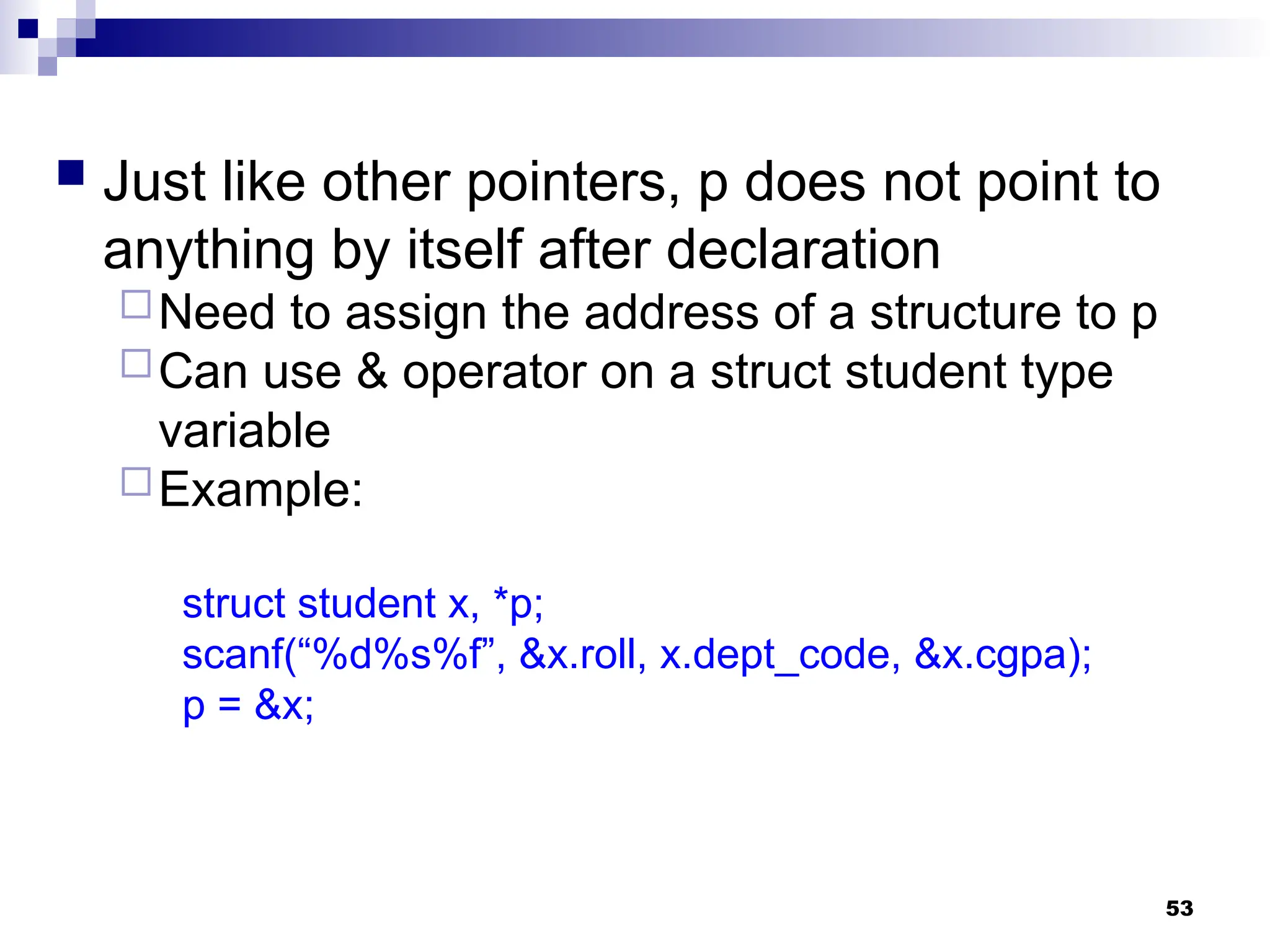 53
 Just like other pointers, p does not point to
anything by itself after declaration
Need to assign the address of a structure to p
Can use & operator on a struct student type
variable
Example:
struct student x, *p;
scanf(“%d%s%f”, &x.roll, x.dept_code, &x.cgpa);
p = &x;
 