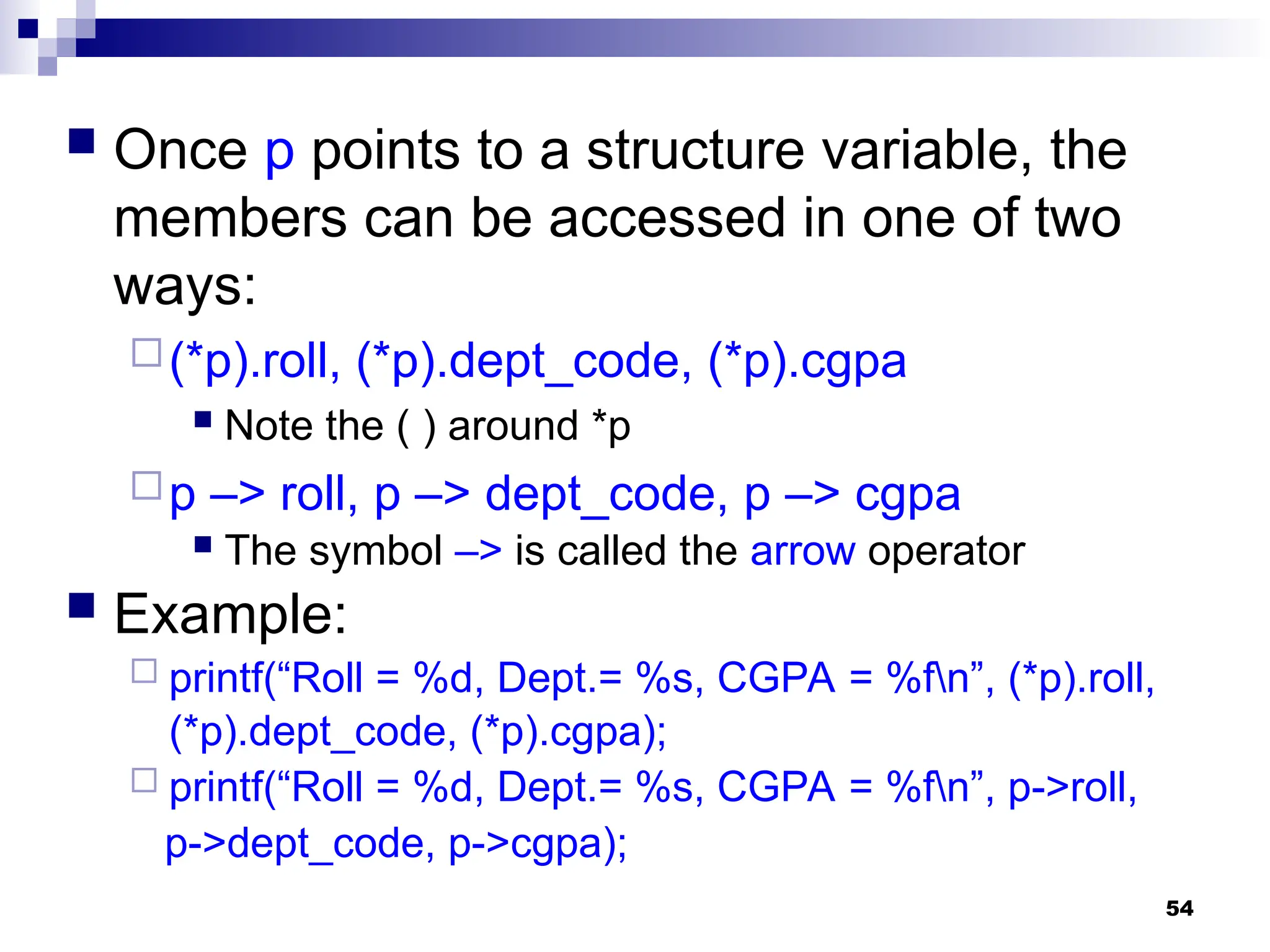 54
 Once p points to a structure variable, the
members can be accessed in one of two
ways:
(*p).roll, (*p).dept_code, (*p).cgpa
 Note the ( ) around *p
p –> roll, p –> dept_code, p –> cgpa
 The symbol –> is called the arrow operator
 Example:
 printf(“Roll = %d, Dept.= %s, CGPA = %fn”, (*p).roll,
(*p).dept_code, (*p).cgpa);
 printf(“Roll = %d, Dept.= %s, CGPA = %fn”, p->roll,
p->dept_code, p->cgpa);
 