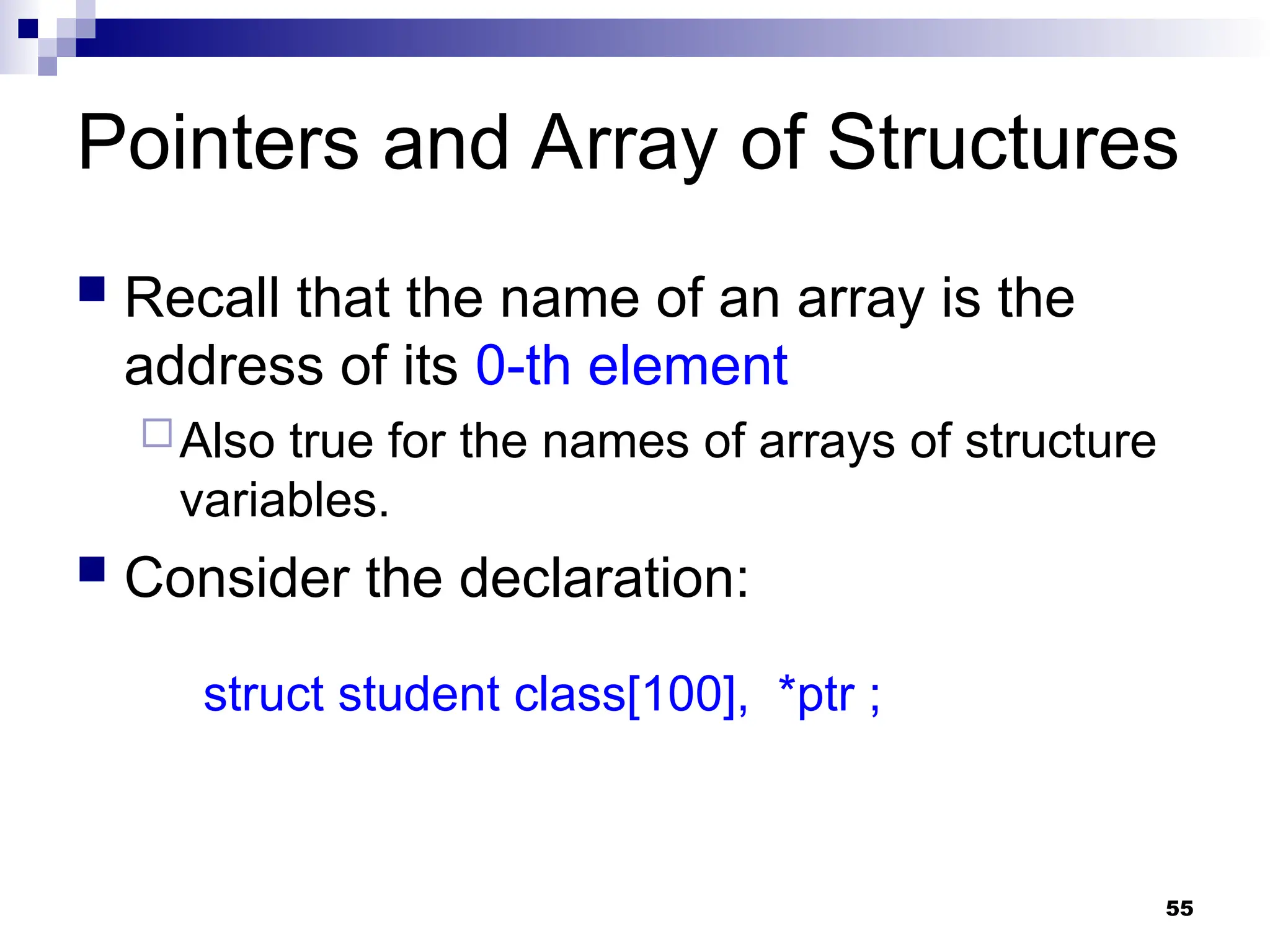 55
Pointers and Array of Structures
 Recall that the name of an array is the
address of its 0-th element
Also true for the names of arrays of structure
variables.
 Consider the declaration:
struct student class[100], *ptr ;
 