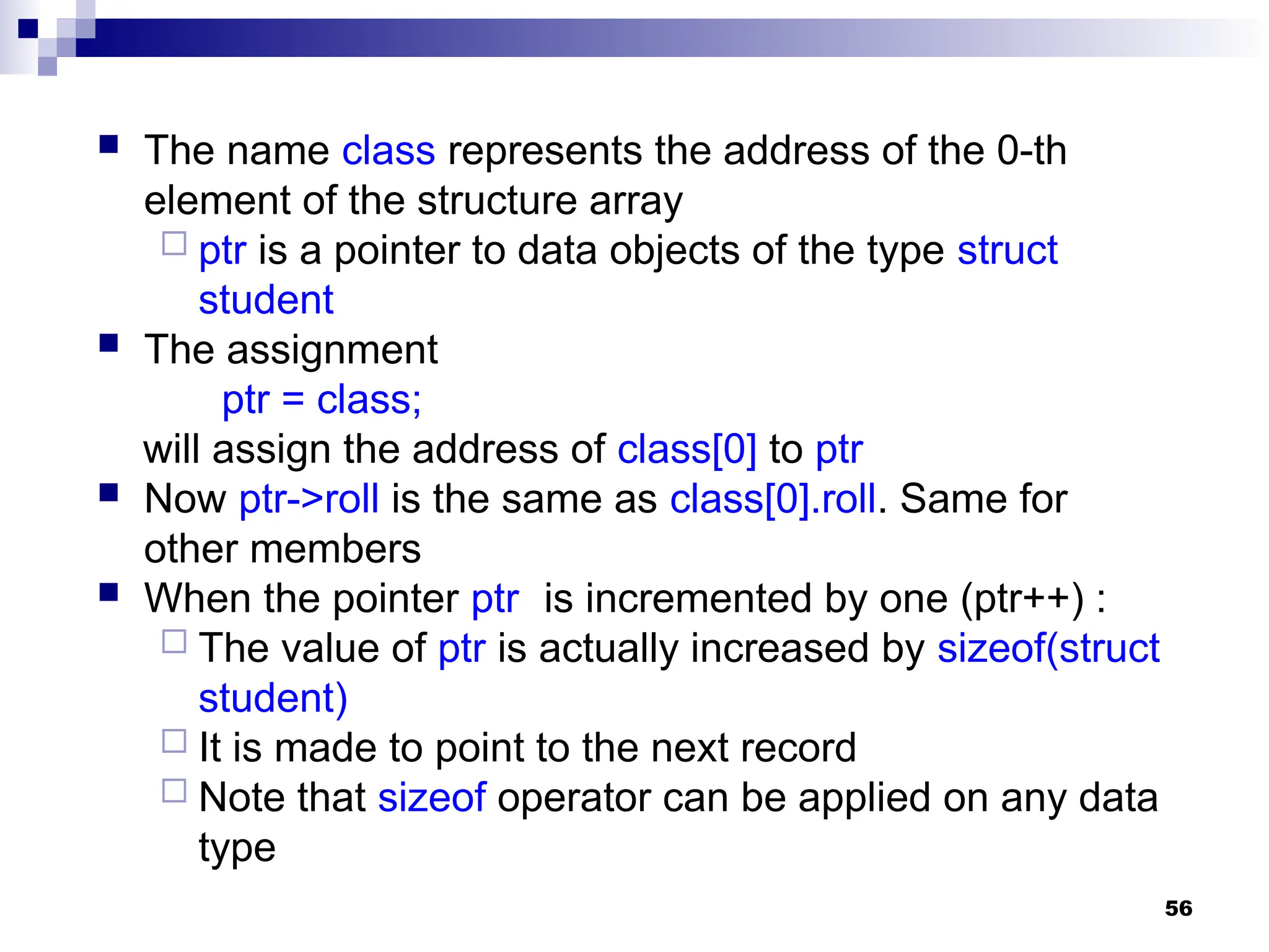 56
 The name class represents the address of the 0-th
element of the structure array
 ptr is a pointer to data objects of the type struct
student
 The assignment
ptr = class;
will assign the address of class[0] to ptr
 Now ptr->roll is the same as class[0].roll. Same for
other members
 When the pointer ptr is incremented by one (ptr++) :
 The value of ptr is actually increased by sizeof(struct
student)
 It is made to point to the next record
 Note that sizeof operator can be applied on any data
type
 