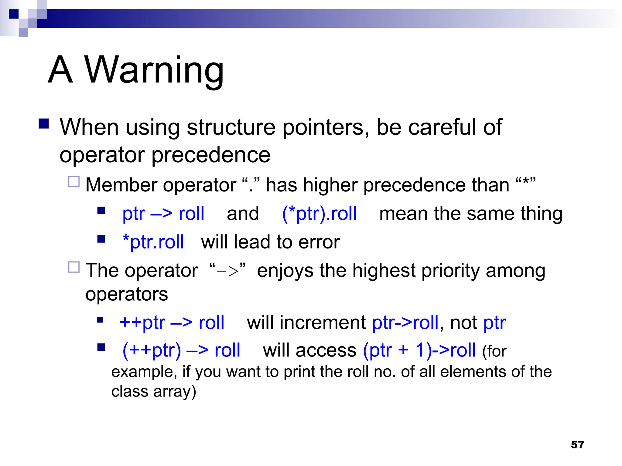 57
A Warning
 When using structure pointers, be careful of
operator precedence
 Member operator “.” has higher precedence than “*”
 ptr –> roll and (*ptr).roll mean the same thing
 *ptr.roll will lead to error
 The operator “–>” enjoys the highest priority among
operators

++ptr –> roll will increment ptr->roll, not ptr
 (++ptr) –> roll will access (ptr + 1)->roll (for
example, if you want to print the roll no. of all elements of the
class array)
 