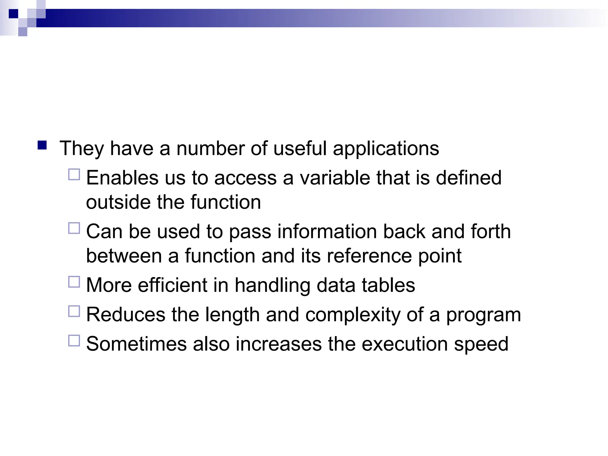  They have a number of useful applications
 Enables us to access a variable that is defined
outside the function
 Can be used to pass information back and forth
between a function and its reference point
 More efficient in handling data tables
 Reduces the length and complexity of a program
 Sometimes also increases the execution speed
 