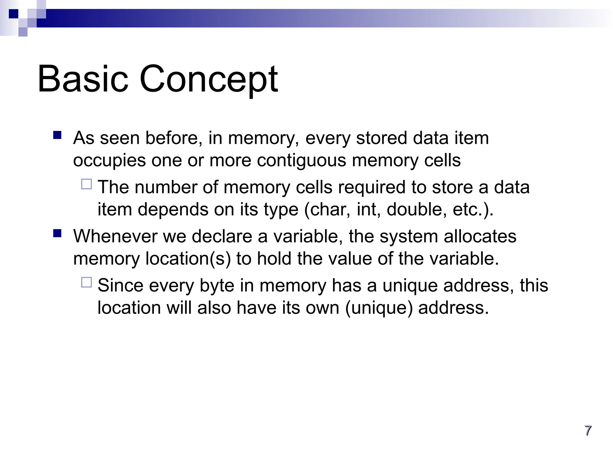 7
7
Basic Concept
 As seen before, in memory, every stored data item
occupies one or more contiguous memory cells
 The number of memory cells required to store a data
item depends on its type (char, int, double, etc.).
 Whenever we declare a variable, the system allocates
memory location(s) to hold the value of the variable.
 Since every byte in memory has a unique address, this
location will also have its own (unique) address.
 