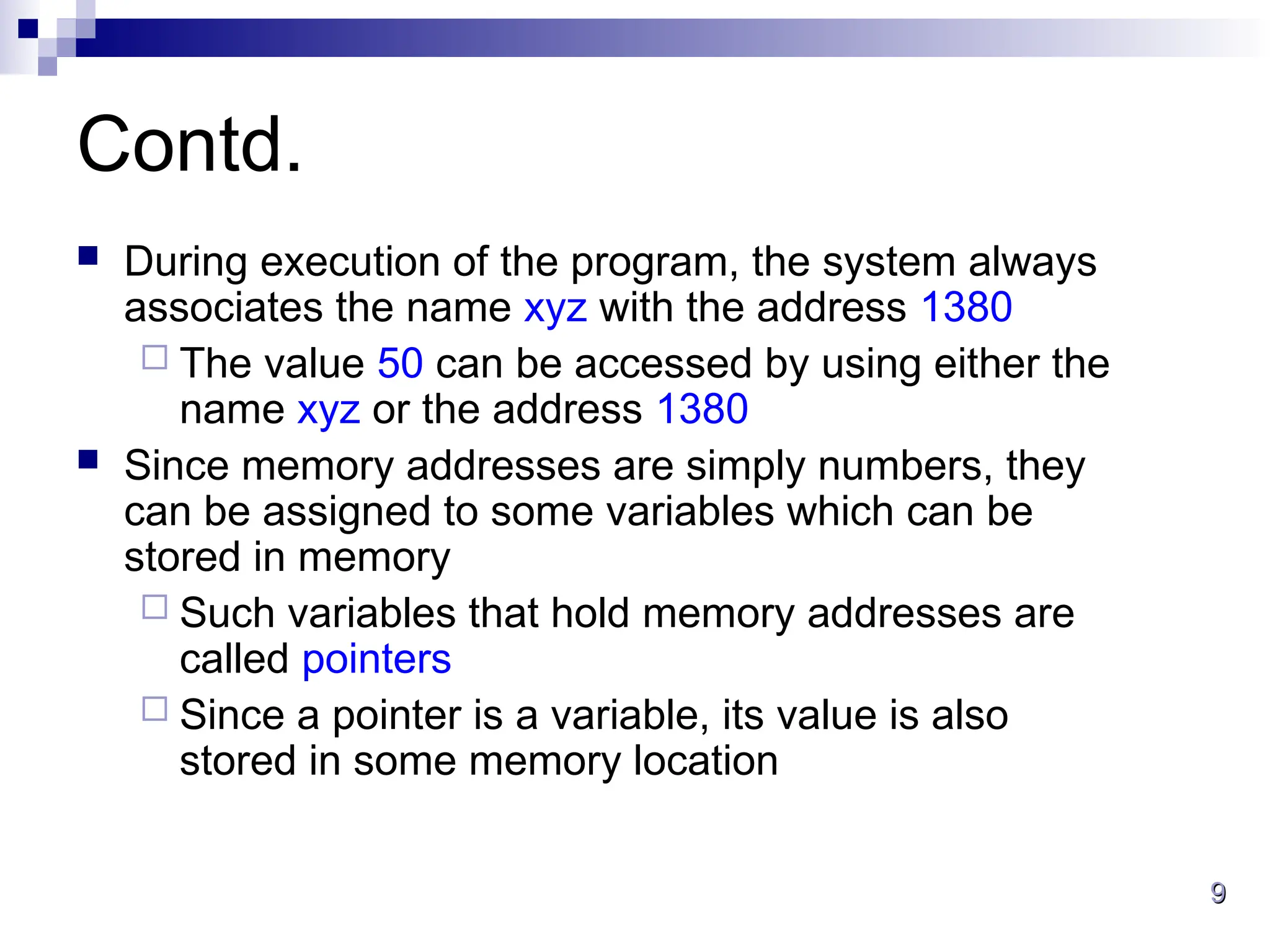 9
9
Contd.
 During execution of the program, the system always
associates the name xyz with the address 1380
 The value 50 can be accessed by using either the
name xyz or the address 1380
 Since memory addresses are simply numbers, they
can be assigned to some variables which can be
stored in memory
 Such variables that hold memory addresses are
called pointers
 Since a pointer is a variable, its value is also
stored in some memory location
 