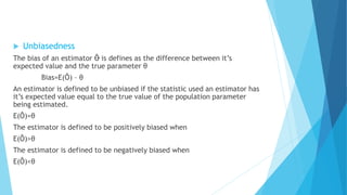 Unbiasedness
The bias of an estimator Ô is defines as the difference between it’s
expected value and the true parameter θ
Bias=E(Ô) – θ
An estimator is defined to be unbiased if the statistic used an estimator has
it’s expected value equal to the true value of the population parameter
being estimated.
E(Ô)=θ
The estimator is defined to be positively biased when
E(Ô)>θ
The estimator is defined to be negatively biased when
E(Ô)<θ
 