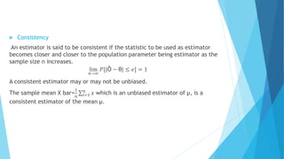  Consistency
An estimator is said to be consistent if the statistic to be used as estimator
becomes closer and closer to the population parameter being estimator as the
sample size n increases.
lim
𝑛→∞
𝑃[|Ô − θ| ≤ 𝑒] = 1
A consistent estimator may or may not be unbiased.
The sample mean X bar=
1
𝑛 𝑖=1
𝑛
𝑥 which is an unbiased estimator of µ, is a
consistent estimator of the mean µ.
 