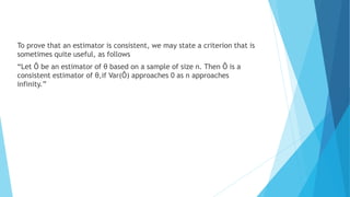 To prove that an estimator is consistent, we may state a criterion that is
sometimes quite useful, as follows
“Let Ô be an estimator of θ based on a sample of size n. Then Ô is a
consistent estimator of θ,if Var(Ô) approaches 0 as n approaches
infinity.”
 