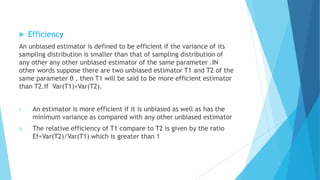 Efficiency
An unbiased estimator is defined to be efficient if the variance of its
sampling distribution is smaller than that of sampling distribution of
any other any other unbiased estimator of the same parameter .IN
other words suppose there are two unbiased estimator T1 and T2 of the
same parameter θ , then T1 will be said to be more efficient estimator
than T2.If Var(T1)<Var(T2).
i. An estimator is more efficient if it is unbiased as well as has the
minimum variance as compared with any other unbiased estimator
ii. The relative efficiency of T1 compare to T2 is given by the ratio
Ef=Var(T2)/Var(T1) which is greater than 1
 