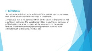  Sufficiency
An estimator is defined to be sufficient if the statistic used as estimator
uses all the information that contained in the sample.
Any statistic that is not computed from all the values in the sample is not
a sufficient estimator. The sample mean X bar is a sufficient estimator of
µ.This implies that x bar contains all the information in the sample
relative to the estimation of population parameter µ and no other
estimator such as the sample median etc.
 