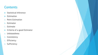 Contents
 Statistical Inference
 Estimation
A. Point Estimation
B. Estimator
C. Estimate
 Criteria of a good Estimator
A. Unbiasedness
B. Consistency
C. Efficiency
D. Sufficiency
 