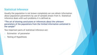 Statistical Inference
Usually the population is not known completely we can obtain information
about population parameters by use of samples drawn from it. Statistical
inference deals with such problems.it is defined as
“The art of drawing conclusions or inferences about the unknown
parameters of the populations from the limited information contained in
the sample”
Two important parts of statistical inference are:
1. Estimation of parameter
2. Testing of Hypotheses
 