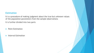Estimation
It is a procedure of making judgment about the true but unknown values
of the population parameters from the sample observations
It is further divided into two parts
 Point Estimation
 Interval Estimation
 