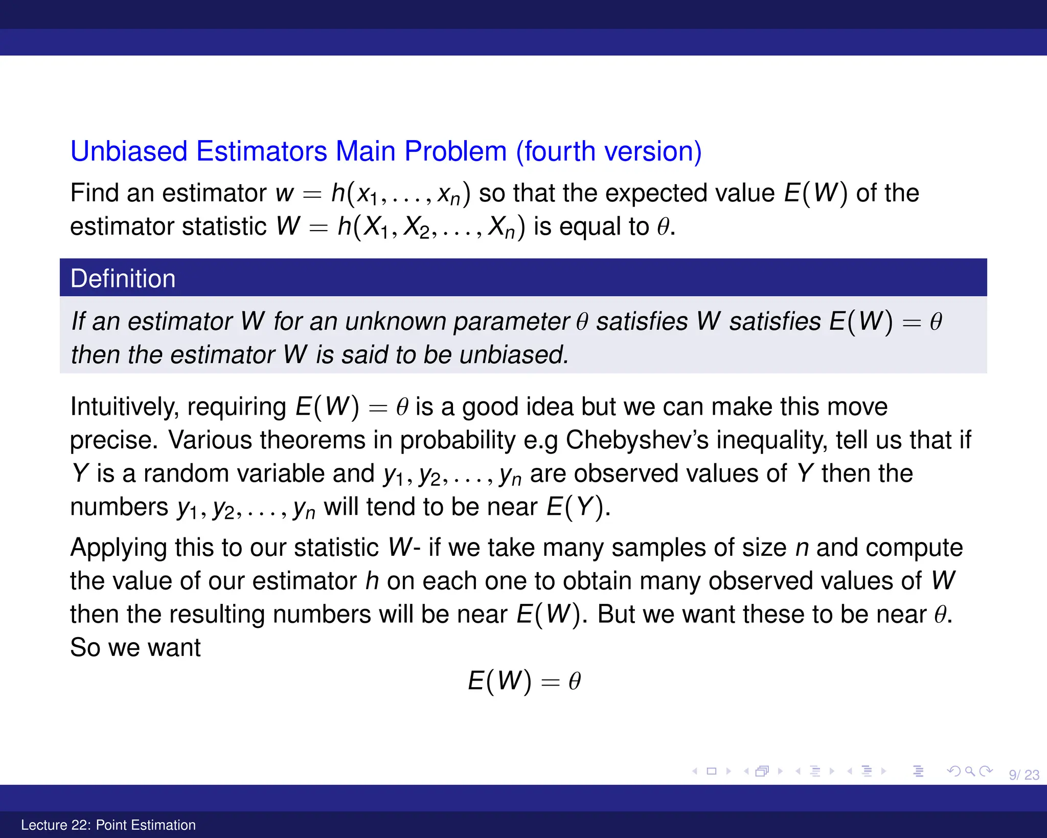 9/ 23
Unbiased Estimators Main Problem (fourth version)
Find an estimator w = h(x1, . . . , xn) so that the expected value E(W) of the
estimator statistic W = h(X1, X2, . . . , Xn) is equal to θ.
Definition
If an estimator W for an unknown parameter θ satisfies W satisfies E(W) = θ
then the estimator W is said to be unbiased.
Intuitively, requiring E(W) = θ is a good idea but we can make this move
precise. Various theorems in probability e.g Chebyshev’s inequality, tell us that if
Y is a random variable and y1, y2, . . . , yn are observed values of Y then the
numbers y1, y2, . . . , yn will tend to be near E(Y).
Applying this to our statistic W- if we take many samples of size n and compute
the value of our estimator h on each one to obtain many observed values of W
then the resulting numbers will be near E(W). But we want these to be near θ.
So we want
E(W) = θ
Lecture 22: Point Estimation
 