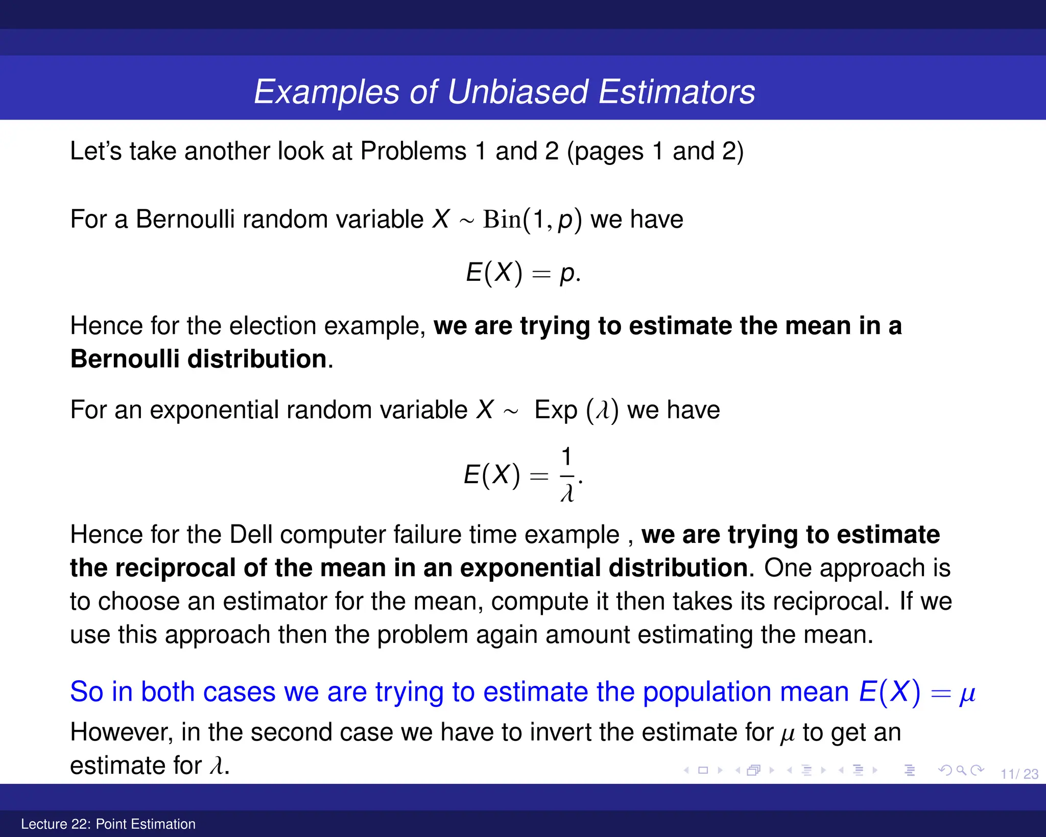 11/ 23
Examples of Unbiased Estimators
Let’s take another look at Problems 1 and 2 (pages 1 and 2)
For a Bernoulli random variable X ∼ Bin(1, p) we have
E(X) = p.
Hence for the election example, we are trying to estimate the mean in a
Bernoulli distribution.
For an exponential random variable X ∼ Exp (λ) we have
E(X) =
1
λ
.
Hence for the Dell computer failure time example , we are trying to estimate
the reciprocal of the mean in an exponential distribution. One approach is
to choose an estimator for the mean, compute it then takes its reciprocal. If we
use this approach then the problem again amount estimating the mean.
So in both cases we are trying to estimate the population mean E(X) = µ
However, in the second case we have to invert the estimate for µ to get an
estimate for λ.
Lecture 22: Point Estimation
 