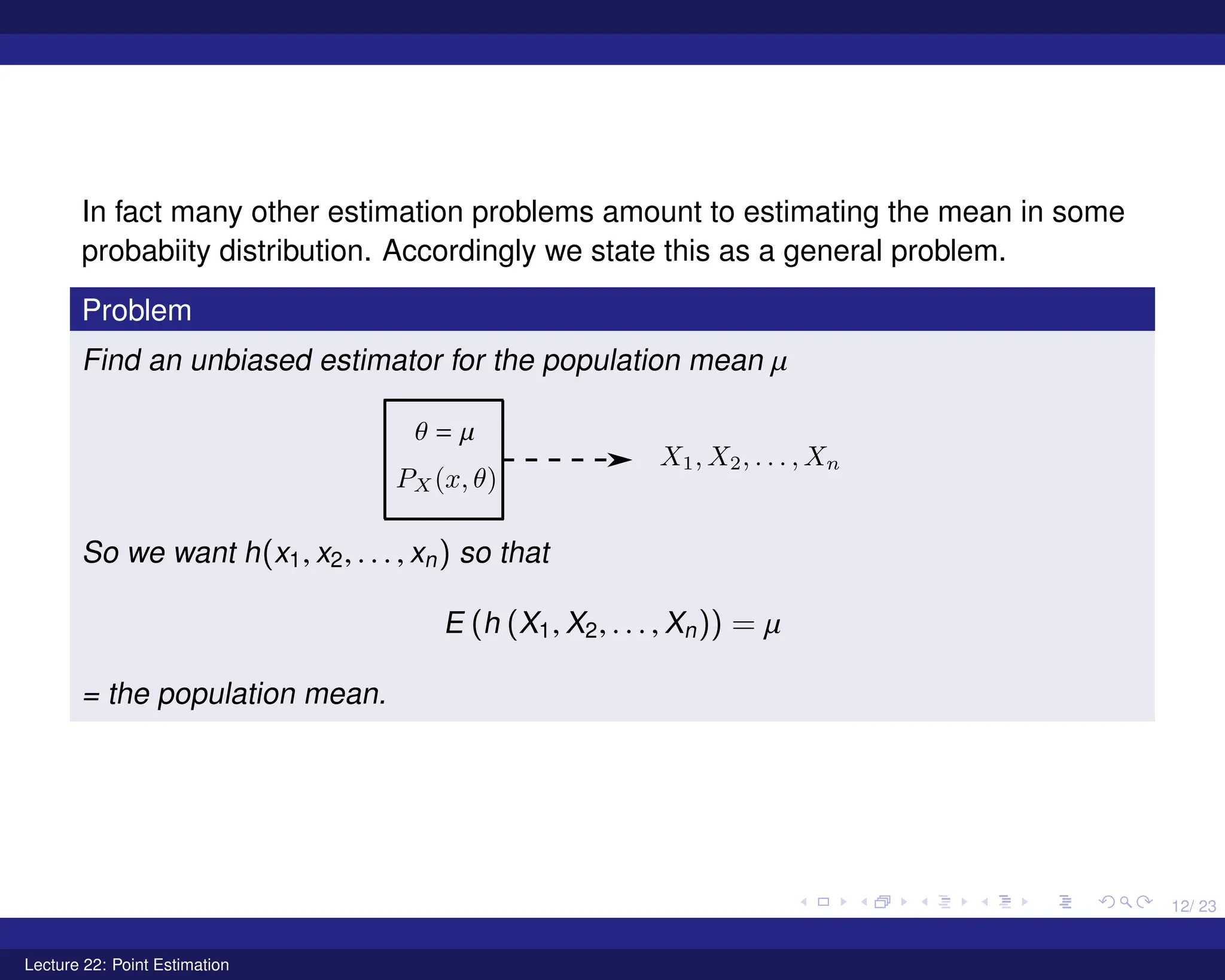 12/ 23
In fact many other estimation problems amount to estimating the mean in some
probabiity distribution. Accordingly we state this as a general problem.
Problem
Find an unbiased estimator for the population mean µ
So we want h(x1, x2, . . . , xn) so that
E (h (X1, X2, . . . , Xn)) = µ
= the population mean.
Lecture 22: Point Estimation
 