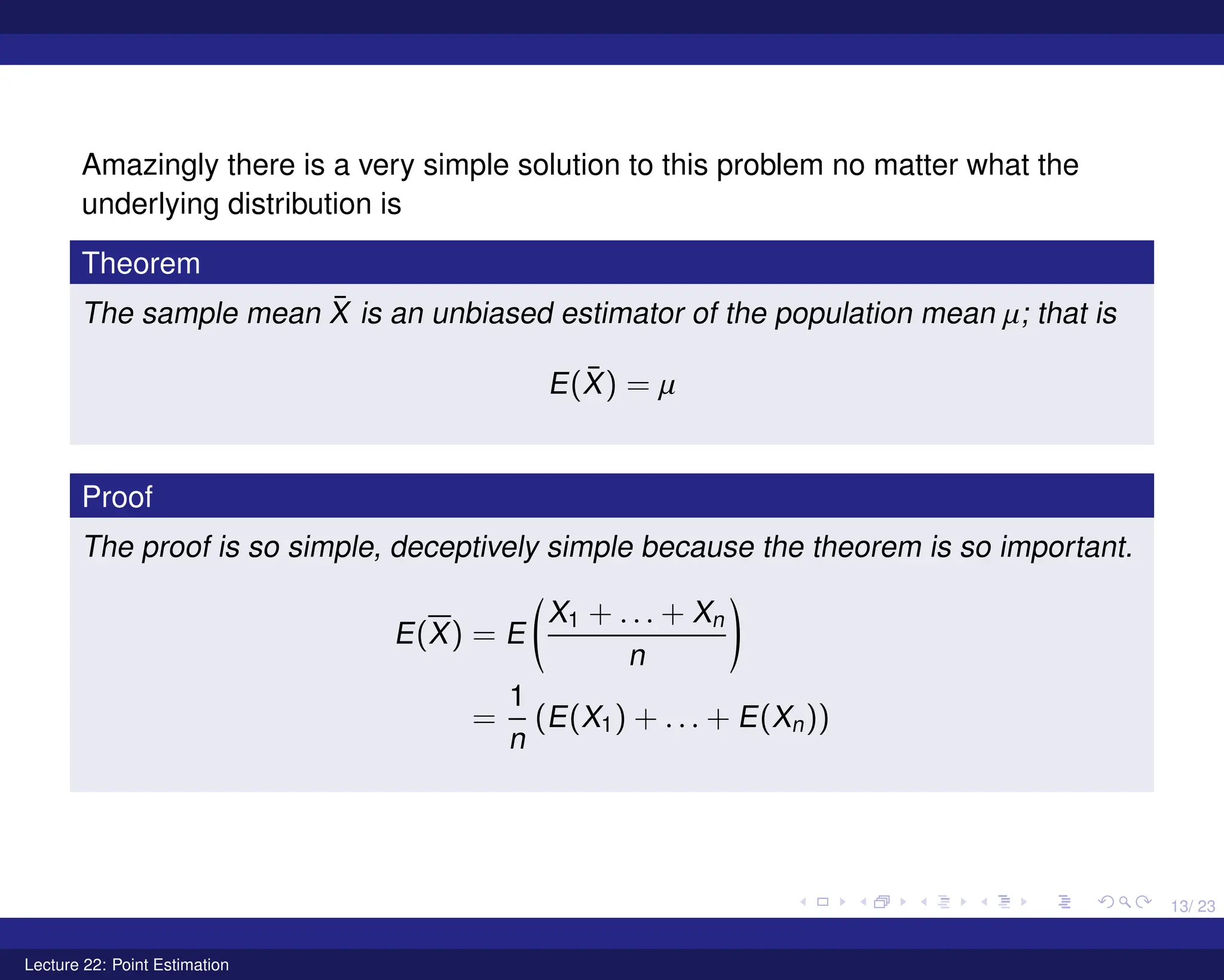 13/ 23
Amazingly there is a very simple solution to this problem no matter what the
underlying distribution is
Theorem
The sample mean X̄ is an unbiased estimator of the population mean µ; that is
E(X̄) = µ
Proof
The proof is so simple, deceptively simple because the theorem is so important.
E(X) = E
X1 + . . . + Xn
n
!
=
1
n
(E(X1) + . . . + E(Xn))
Lecture 22: Point Estimation
 