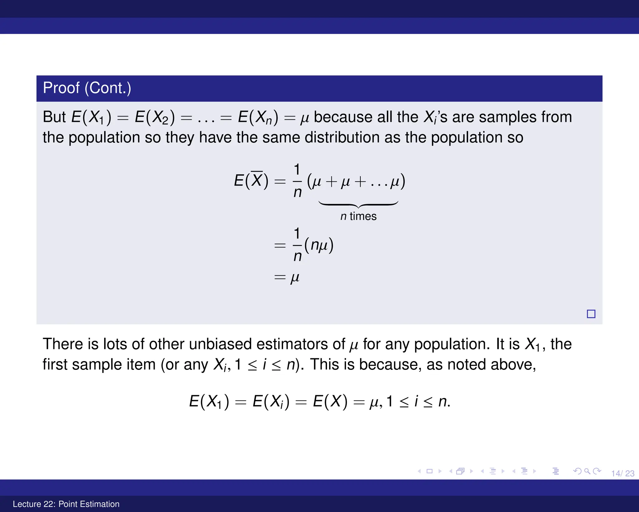 14/ 23
Proof (Cont.)
But E(X1) = E(X2) = . . . = E(Xn) = µ because all the Xi’s are samples from
the population so they have the same distribution as the population so
E(X) =
1
n
(µ + µ + . . . µ)
| {z }
n times
=
1
n
(nµ)
= µ

There is lots of other unbiased estimators of µ for any population. It is X1, the
first sample item (or any Xi, 1 ≤ i ≤ n). This is because, as noted above,
E(X1) = E(Xi) = E(X) = µ, 1 ≤ i ≤ n.
Lecture 22: Point Estimation
 