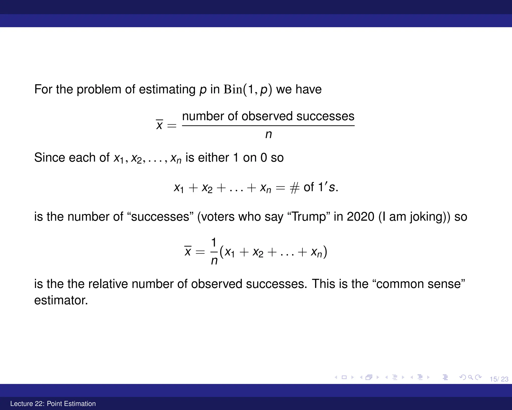 15/ 23
For the problem of estimating p in Bin(1, p) we have
x =
number of observed successes
n
Since each of x1, x2, . . . , xn is either 1 on 0 so
x1 + x2 + . . . + xn = # of 10
s.
is the number of “successes” (voters who say “Trump” in 2020 (I am joking)) so
x =
1
n
(x1 + x2 + . . . + xn)
is the the relative number of observed successes. This is the “common sense”
estimator.
Lecture 22: Point Estimation
 