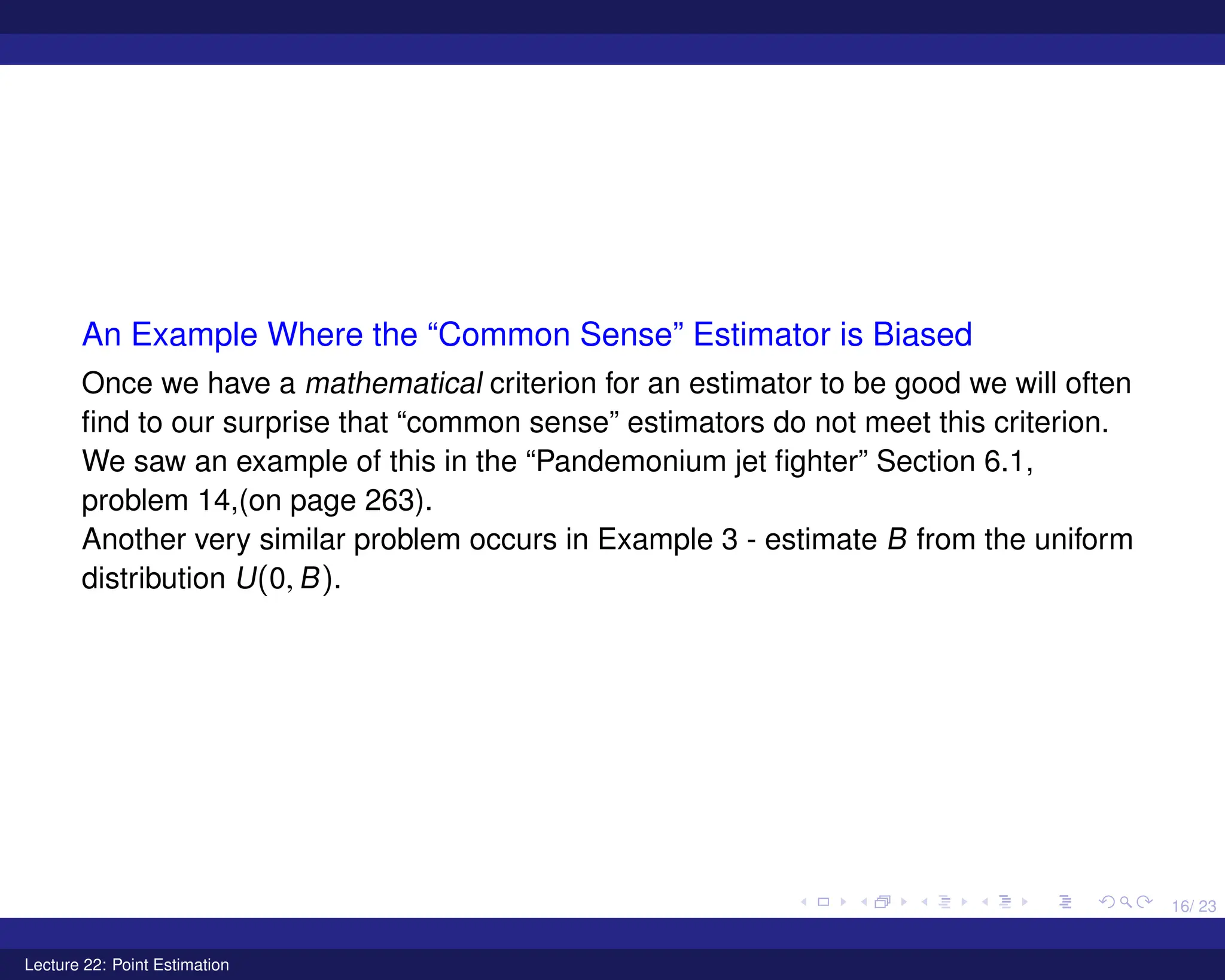 16/ 23
An Example Where the “Common Sense” Estimator is Biased
Once we have a mathematical criterion for an estimator to be good we will often
find to our surprise that “common sense” estimators do not meet this criterion.
We saw an example of this in the “Pandemonium jet fighter” Section 6.1,
problem 14,(on page 263).
Another very similar problem occurs in Example 3 - estimate B from the uniform
distribution U(0, B).
Lecture 22: Point Estimation
 