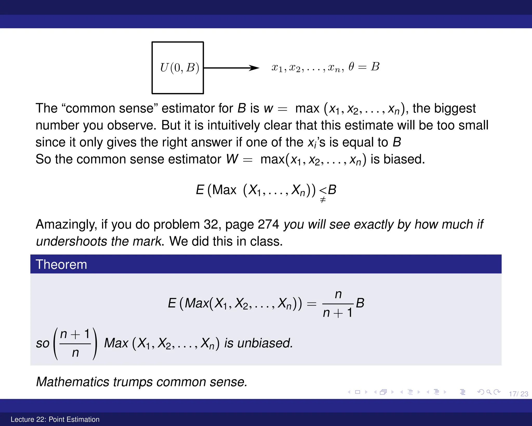17/ 23
The “common sense” estimator for B is w = max (x1, x2, . . . , xn), the biggest
number you observe. But it is intuitively clear that this estimate will be too small
since it only gives the right answer if one of the xi’s is equal to B
So the common sense estimator W = max(x1, x2, . . . , xn) is biased.
E (Max (X1, . . . , Xn)) 
,
B
Amazingly, if you do problem 32, page 274 you will see exactly by how much if
undershoots the mark. We did this in class.
Theorem
E (Max(X1, X2, . . . , Xn)) =
n
n + 1
B
so
n + 1
n
!
Max (X1, X2, . . . , Xn) is unbiased.
Mathematics trumps common sense.
Lecture 22: Point Estimation
 