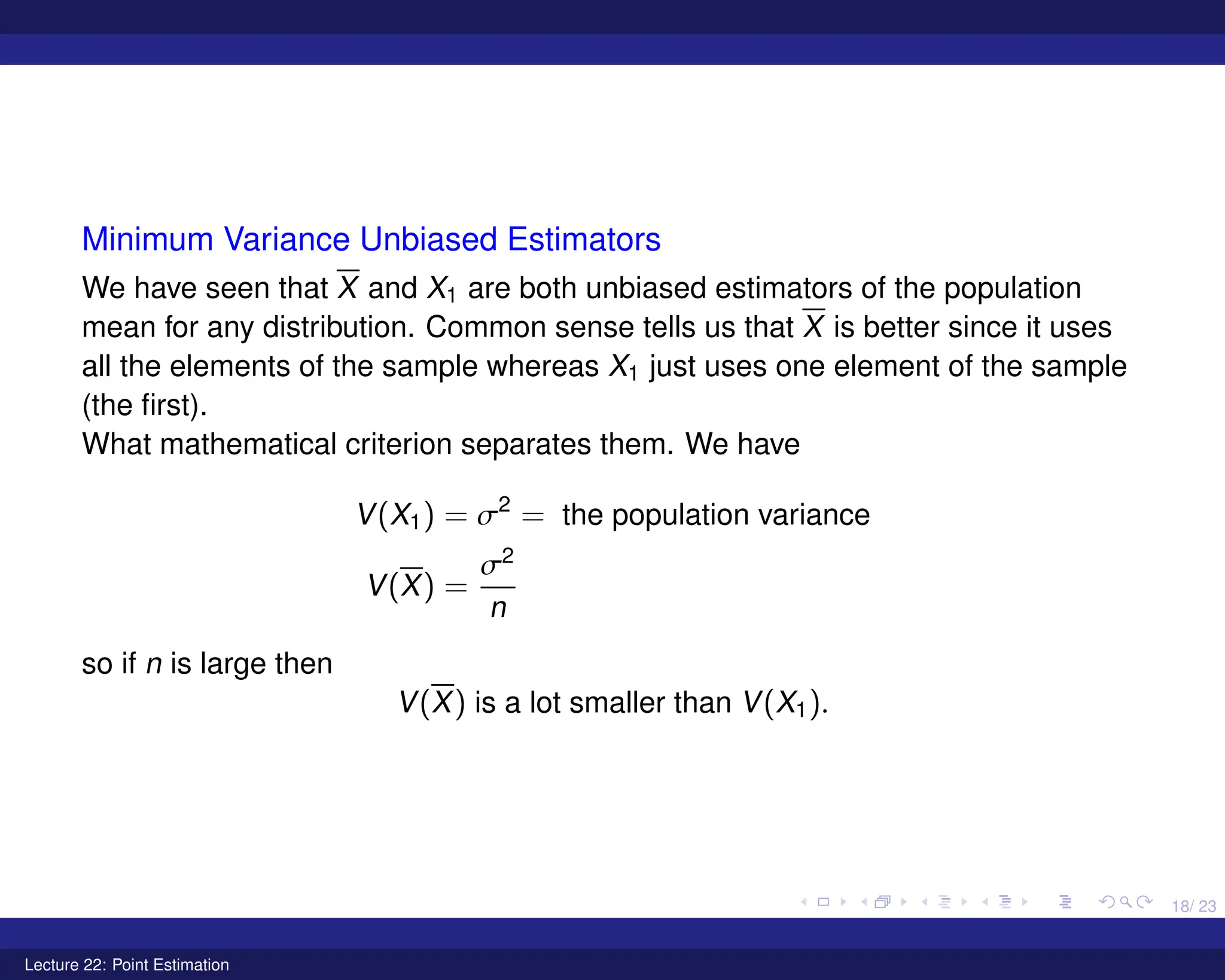 18/ 23
Minimum Variance Unbiased Estimators
We have seen that X and X1 are both unbiased estimators of the population
mean for any distribution. Common sense tells us that X is better since it uses
all the elements of the sample whereas X1 just uses one element of the sample
(the first).
What mathematical criterion separates them. We have
V(X1) = σ2
= the population variance
V(X) =
σ2
n
so if n is large then
V(X) is a lot smaller than V(X1).
Lecture 22: Point Estimation
 