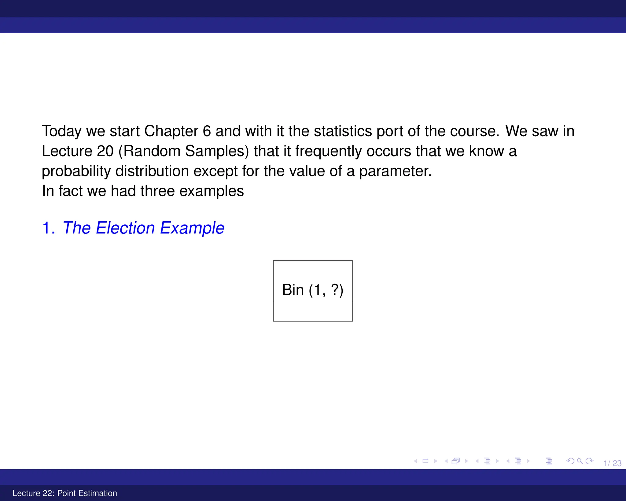 1/ 23
Today we start Chapter 6 and with it the statistics port of the course. We saw in
Lecture 20 (Random Samples) that it frequently occurs that we know a
probability distribution except for the value of a parameter.
In fact we had three examples
1. The Election Example
Bin (1, ?)
Lecture 22: Point Estimation
 