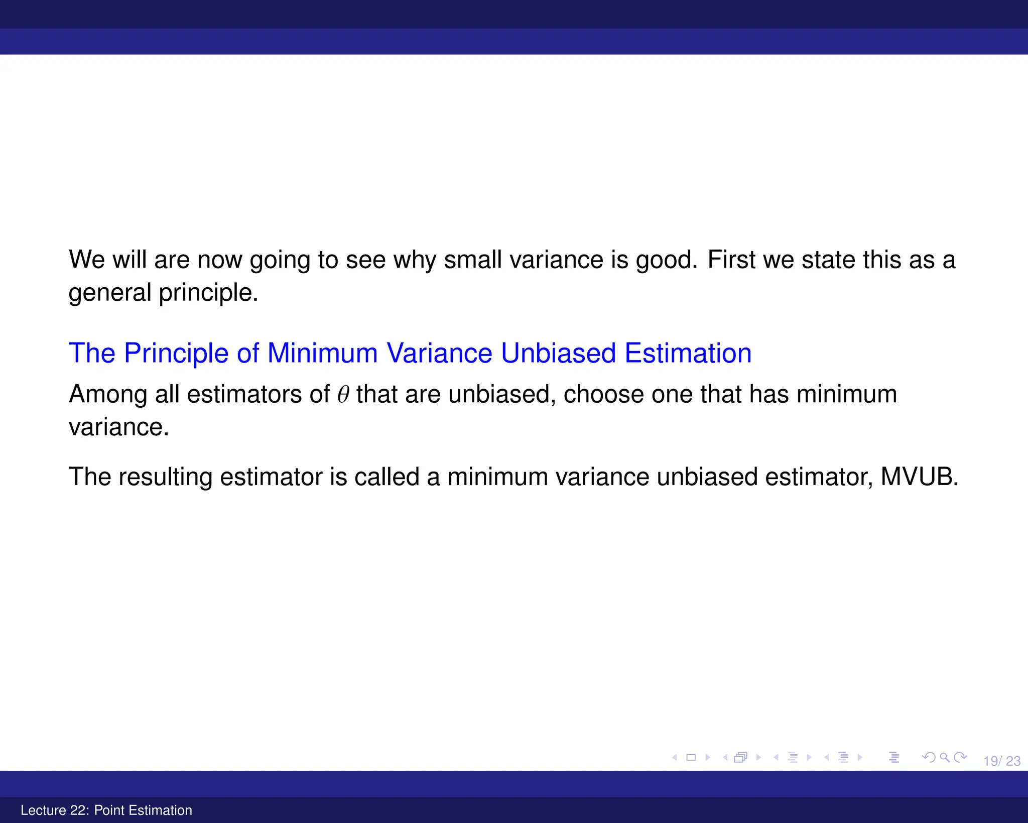 19/ 23
We will are now going to see why small variance is good. First we state this as a
general principle.
The Principle of Minimum Variance Unbiased Estimation
Among all estimators of θ that are unbiased, choose one that has minimum
variance.
The resulting estimator is called a minimum variance unbiased estimator, MVUB.
Lecture 22: Point Estimation
 