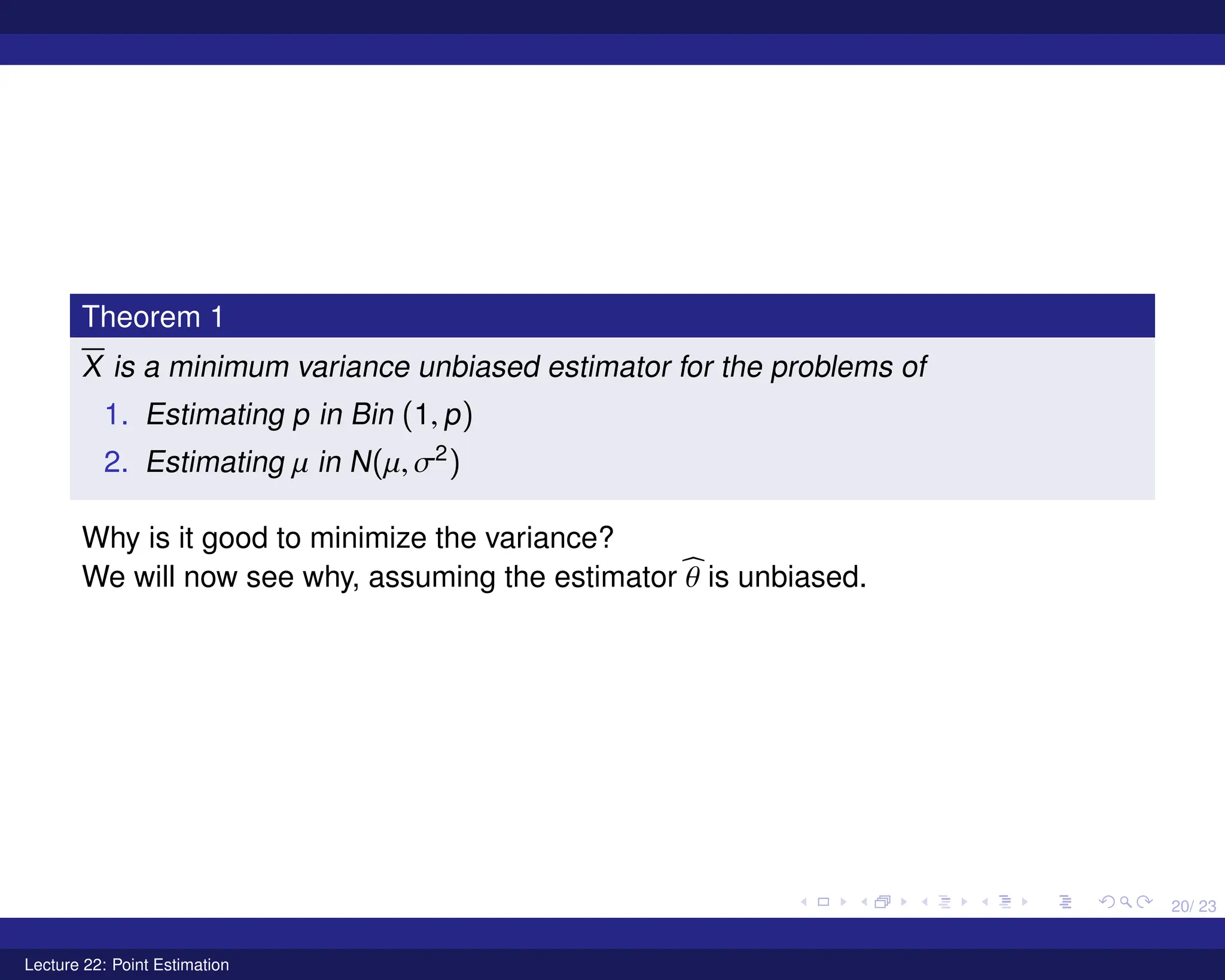20/ 23
Theorem 1
X is a minimum variance unbiased estimator for the problems of
1. Estimating p in Bin (1, p)
2. Estimating µ in N(µ, σ2
)
Why is it good to minimize the variance?
We will now see why, assuming the estimator b
θ is unbiased.
Lecture 22: Point Estimation
 