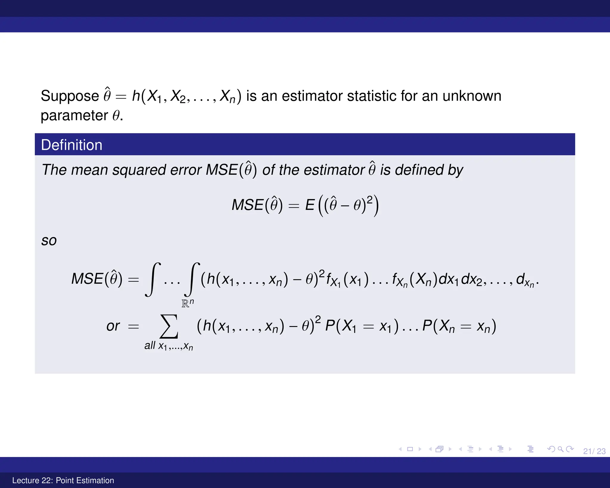 21/ 23
Suppose θ̂ = h(X1, X2, . . . , Xn) is an estimator statistic for an unknown
parameter θ.
Definition
The mean squared error MSE(θ̂) of the estimator θ̂ is defined by
MSE(θ̂) = E

(θ̂ − θ)2

so
MSE(θ̂) =
Z
. . .
Z
Rn
(h(x1, . . . , xn) − θ)2
fX1 (x1) . . . fXn (Xn)dx1dx2, . . . , dxn .
or =
X
all x1,...,xn
(h(x1, . . . , xn) − θ)2
P(X1 = x1) . . . P(Xn = xn)
Lecture 22: Point Estimation
 