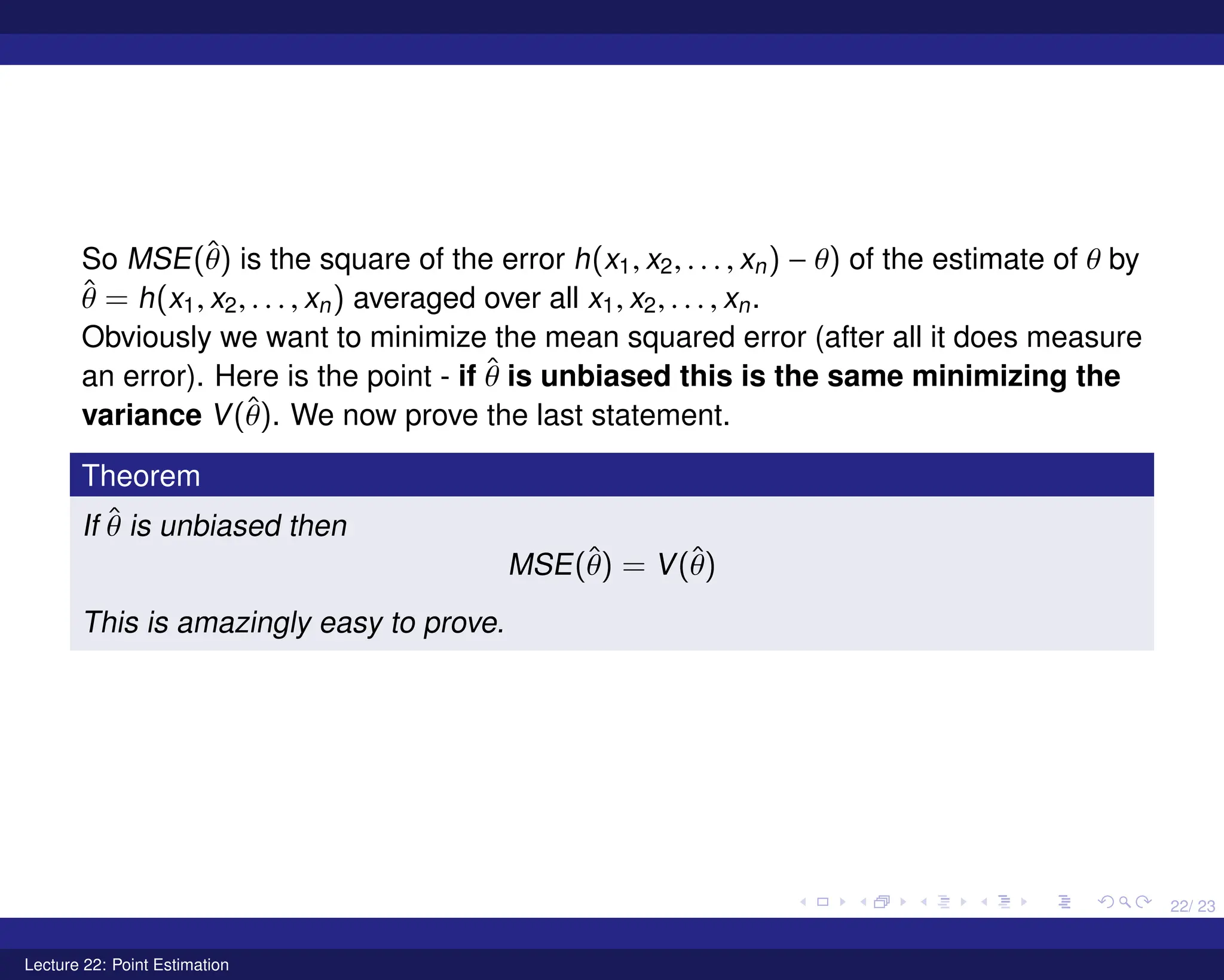 22/ 23
So MSE(θ̂) is the square of the error h(x1, x2, . . . , xn) − θ) of the estimate of θ by
θ̂ = h(x1, x2, . . . , xn) averaged over all x1, x2, . . . , xn.
Obviously we want to minimize the mean squared error (after all it does measure
an error). Here is the point - if θ̂ is unbiased this is the same minimizing the
variance V(θ̂). We now prove the last statement.
Theorem
If θ̂ is unbiased then
MSE(θ̂) = V(θ̂)
This is amazingly easy to prove.
Lecture 22: Point Estimation
 