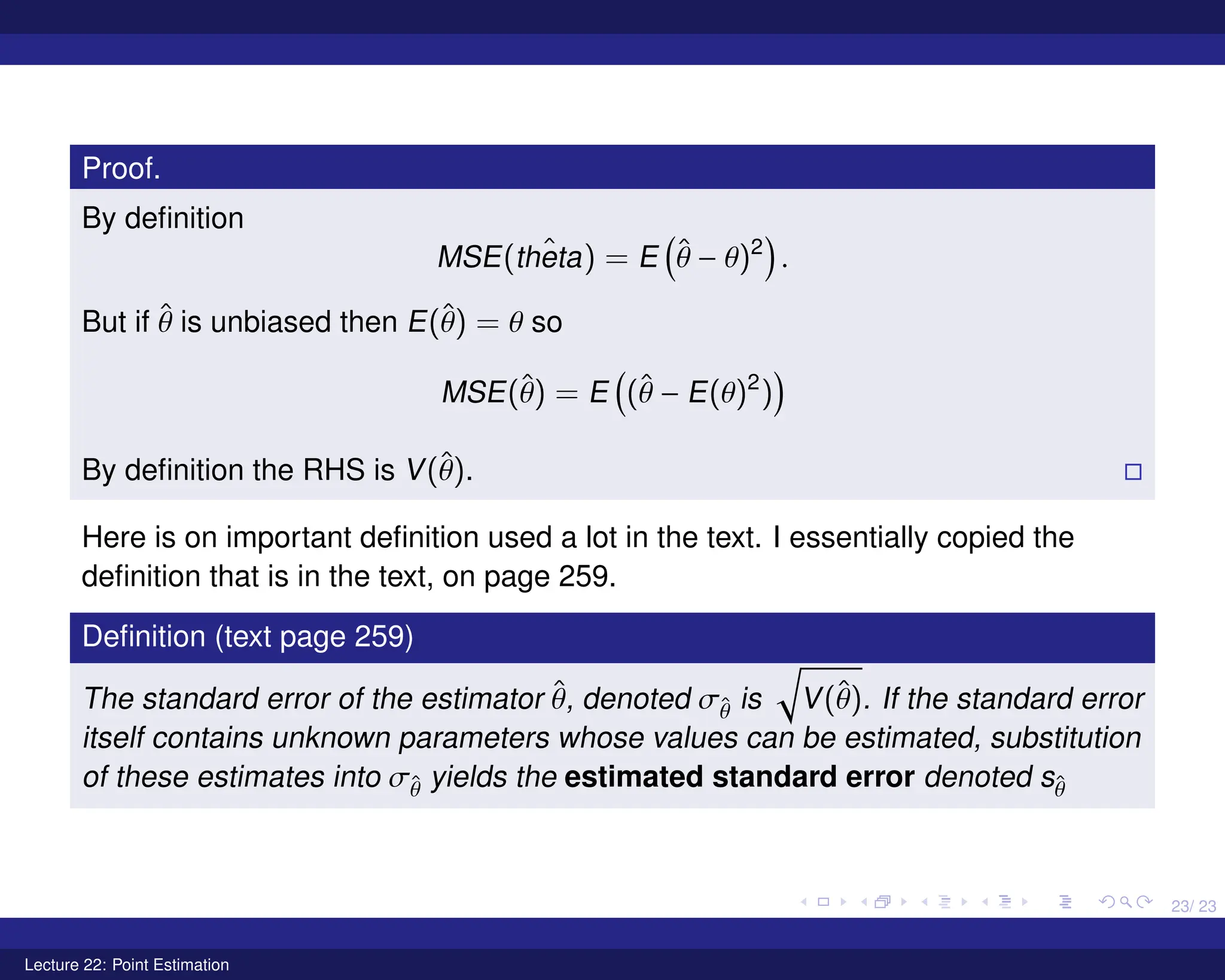 23/ 23
Proof.
By definition
MSE( ˆ
theta) = E

θ̂ − θ)2

.
But if θ̂ is unbiased then E(θ̂) = θ so
MSE(θ̂) = E

(θ̂ − E(θ)2
)

By definition the RHS is V(θ̂). 
Here is on important definition used a lot in the text. I essentially copied the
definition that is in the text, on page 259.
Definition (text page 259)
The standard error of the estimator θ̂, denoted σθ̂ is
q
V(θ̂). If the standard error
itself contains unknown parameters whose values can be estimated, substitution
of these estimates into σθ̂ yields the estimated standard error denoted sθ̂
Lecture 22: Point Estimation
 