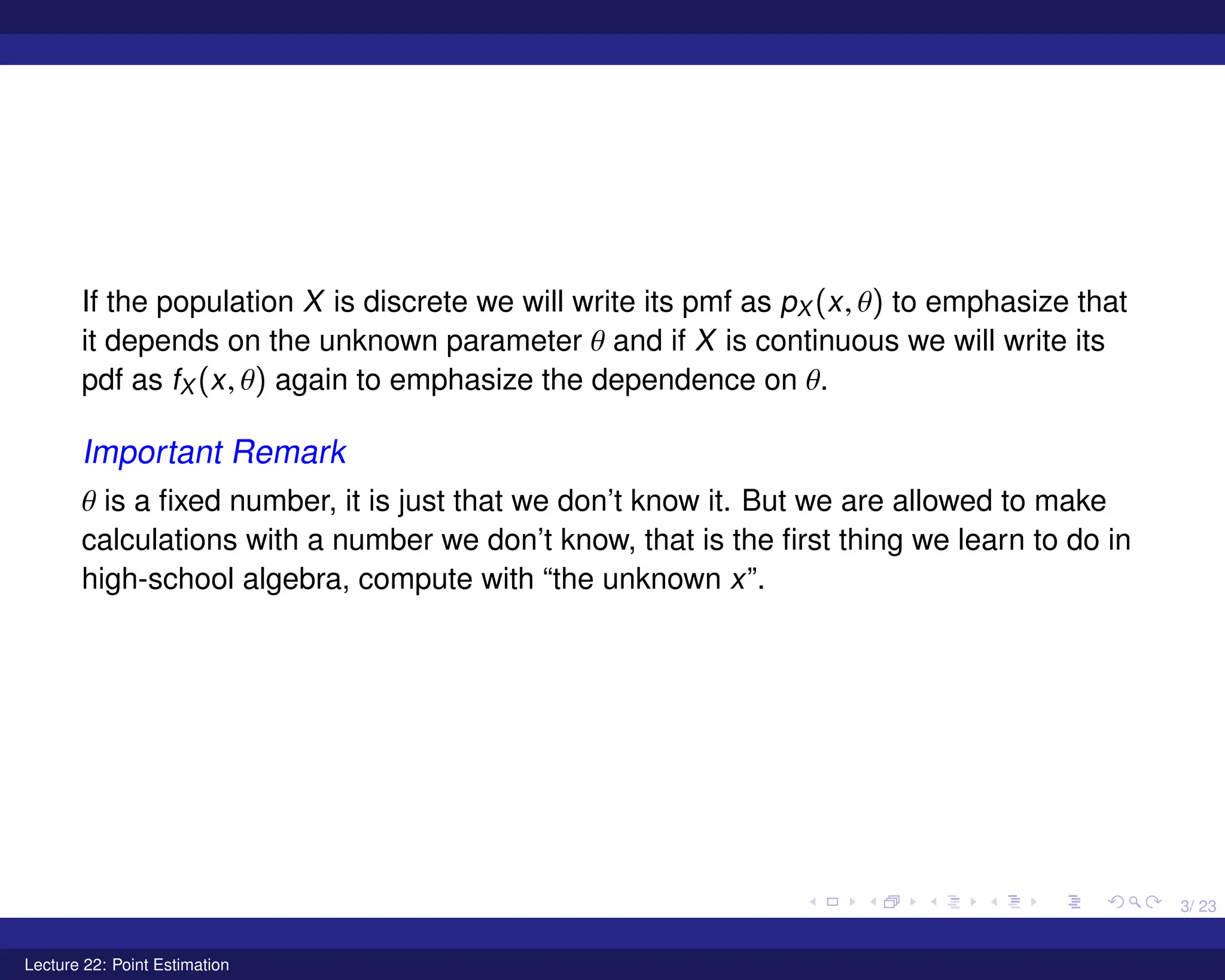 3/ 23
If the population X is discrete we will write its pmf as pX (x, θ) to emphasize that
it depends on the unknown parameter θ and if X is continuous we will write its
pdf as fX (x, θ) again to emphasize the dependence on θ.
Important Remark
θ is a fixed number, it is just that we don’t know it. But we are allowed to make
calculations with a number we don’t know, that is the first thing we learn to do in
high-school algebra, compute with “the unknown x”.
Lecture 22: Point Estimation
 