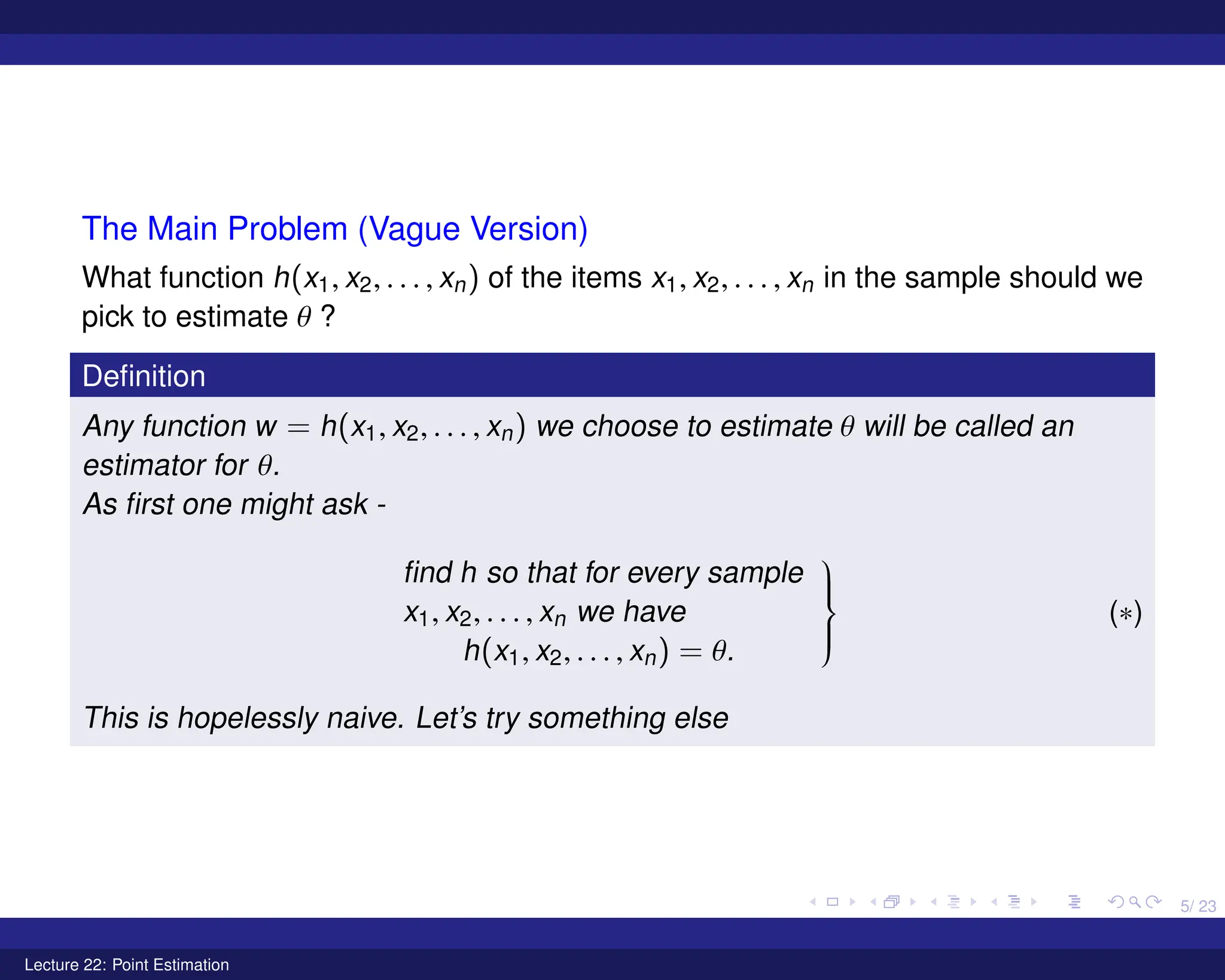 5/ 23
The Main Problem (Vague Version)
What function h(x1, x2, . . . , xn) of the items x1, x2, . . . , xn in the sample should we
pick to estimate θ ?
Definition
Any function w = h(x1, x2, . . . , xn) we choose to estimate θ will be called an
estimator for θ.
As first one might ask -
find h so that for every sample
x1, x2, . . . , xn we have
h(x1, x2, . . . , xn) = θ.









(∗)
This is hopelessly naive. Let’s try something else
Lecture 22: Point Estimation
 