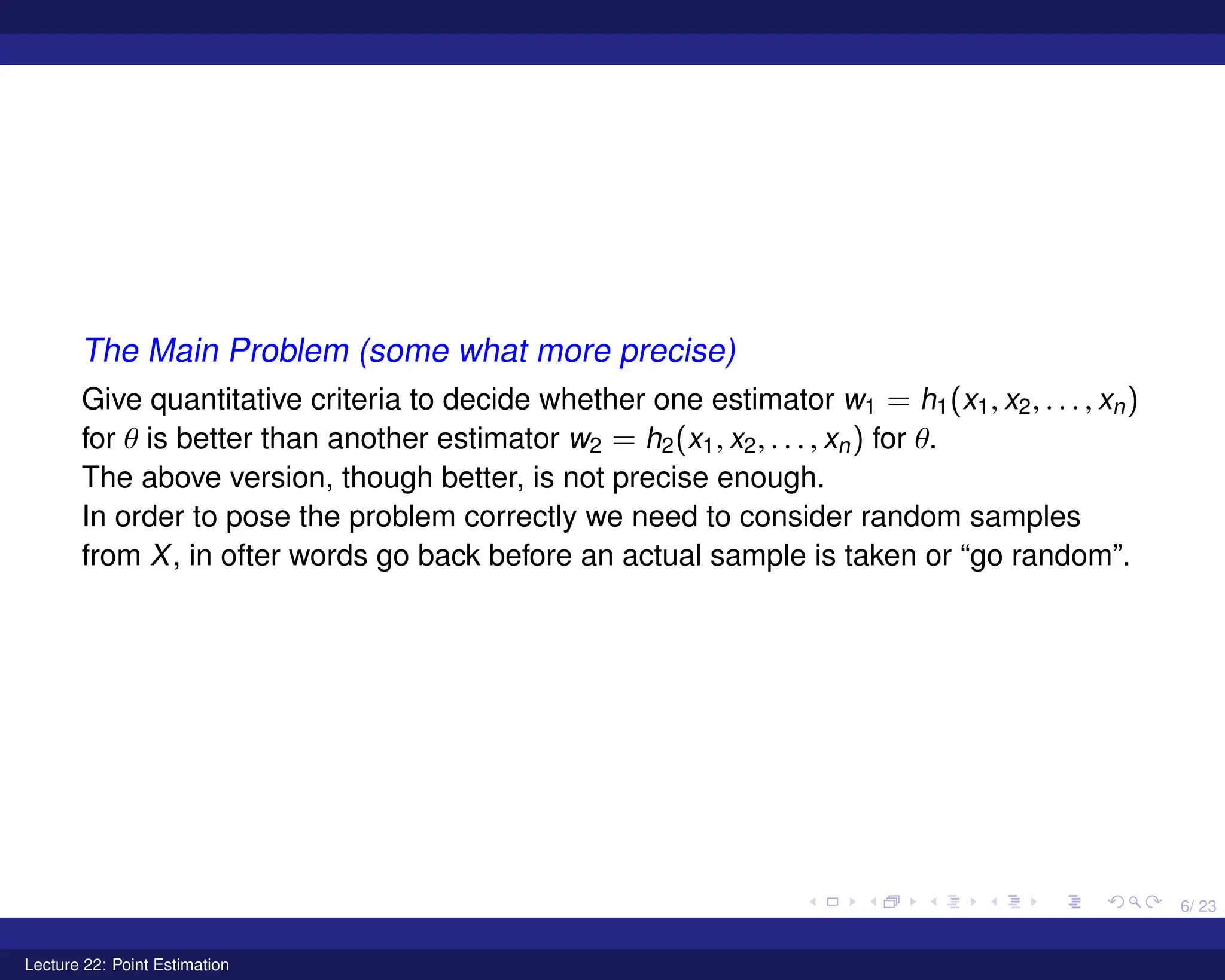 6/ 23
The Main Problem (some what more precise)
Give quantitative criteria to decide whether one estimator w1 = h1(x1, x2, . . . , xn)
for θ is better than another estimator w2 = h2(x1, x2, . . . , xn) for θ.
The above version, though better, is not precise enough.
In order to pose the problem correctly we need to consider random samples
from X, in ofter words go back before an actual sample is taken or “go random”.
Lecture 22: Point Estimation
 