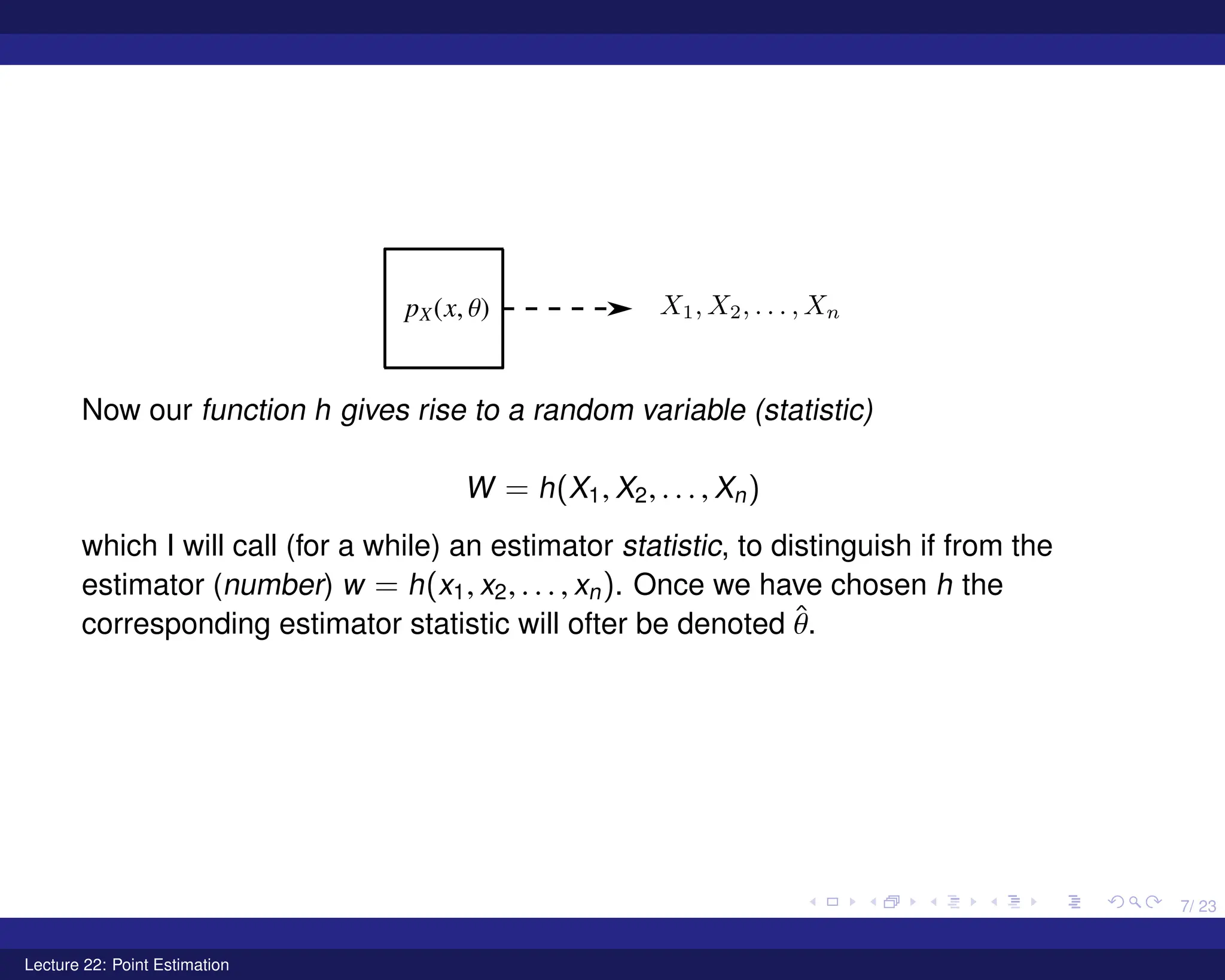 7/ 23
Now our function h gives rise to a random variable (statistic)
W = h(X1, X2, . . . , Xn)
which I will call (for a while) an estimator statistic, to distinguish if from the
estimator (number) w = h(x1, x2, . . . , xn). Once we have chosen h the
corresponding estimator statistic will ofter be denoted θ̂.
Lecture 22: Point Estimation
 