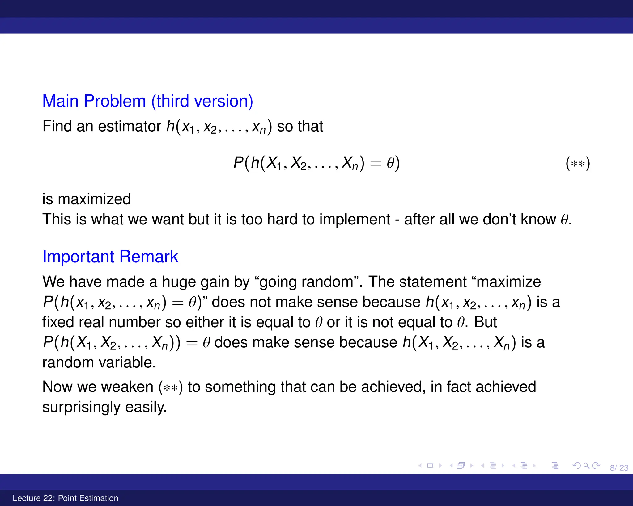 8/ 23
Main Problem (third version)
Find an estimator h(x1, x2, . . . , xn) so that
P(h(X1, X2, . . . , Xn) = θ) (∗∗)
is maximized
This is what we want but it is too hard to implement - after all we don’t know θ.
Important Remark
We have made a huge gain by “going random”. The statement “maximize
P(h(x1, x2, . . . , xn) = θ)” does not make sense because h(x1, x2, . . . , xn) is a
fixed real number so either it is equal to θ or it is not equal to θ. But
P(h(X1, X2, . . . , Xn)) = θ does make sense because h(X1, X2, . . . , Xn) is a
random variable.
Now we weaken (∗∗) to something that can be achieved, in fact achieved
surprisingly easily.
Lecture 22: Point Estimation
 