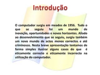 IntroduçãoO computador surgiu em meados de 1956.  Tudo o que se seguiu foi um mundo de inovação, oportunidades e novos horizontes. Aliado ao desenvolvimento que se seguiu, surgiu também um novo mundo de actos menos correctos e até criminosos. Nesta breve apresentação tentamos de forma simples ilustrar alguns casos do que  é eticamente correcto e eticamente incorrecto na utilização do computador.