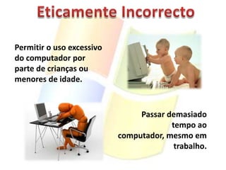 Eticamente IncorrectoPermitir o uso excessivo do computador por parte de crianças ou menores de idade.Passar demasiado tempo ao computador, mesmo em trabalho.