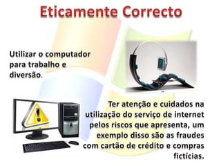Eticamente CorrectoUtilizar o computador para trabalho e diversão.Ter atenção e cuidados na utilização do serviço de internet pelos riscos que apresenta, um exemplo disso são as fraudes com cartão de crédito e compras fictícias.